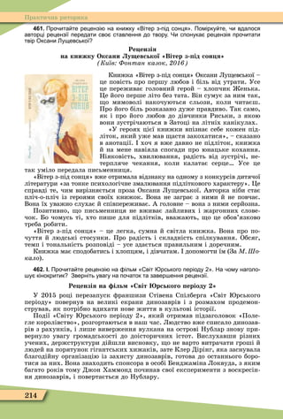 214
Практична риторика
461. Про ита те рецензі на кни ку Вітер з під сонця . Помірку те и вдалося
авторці рецензії передати сво ставлення до твору. Чи спонука рецензія про итати
твір Оксани ущевської
Ре ензія
на книжку Оксани у евської Вітер з ід сон я
Київ Фонтан казок
Книжка «Вітер з-під сонця» Оксани Лу евської –
це повість про першу любов і біль від утрати. Усе
це переживає головний герой – хлопчик енька.
Öе його перше літо без тата. Він сумує за ним так,
о мимоволі накочуються сльози, коли читаєш.
Про його біль розказано дуже правдиво. Так само,
як і про його любов до дівчинки Риськи, з якою
вони зустрічаються в Затоці на літніх канікулах.
«У героях цієї книжки впізнає себе кожен під-
літок, який уже мав астя закохатися», – сказано
в анотації. хоч я вже давно не підліток, книжка
й на мене навіяла спогади про юнацьке кохання.
Ніяковість, хвилювання, радість від зустрічі, не-
терпляче чекання, коли калатає серце Усе це
так уміло передала письменниця.
«Вітер з-під сонця» вже отримала відзнаку на одному з конкурсів дитячої
літератури «за тонке психологічне змалювання підліткового характеру». Öе
справді те, чим вирізняється проза Оксани Лу евської. Авторка ніби стає
пліч-о-пліч із героями своїх книжок. Вона не заграє з ними й не повчає.
Вона їх уважно слухає й співпереживає. А головне – вона з ними серйозна.
Позитивно, о письменниця не вживає лайливих і жаргонних слове-
чок. Бо чомусь ті, хто пише для підлітків, вважають, о це обов’язково
треба робити.
«Вітер з-під сонця» – це легка, сумна й світла книжка. Вона про по-
чуття й людські стосунки. Про радість і складність спілкування. Обсяг,
темп і тональність розповіді – усе здається правильним і доречним.
Книжка має сподобатись і хлопцям, і дівчатам. допомогти їм (За М Шо
кало).
462. І. Про ита те рецензі на ільм віт рського періоду . На ому наголо
у кінокритик Зверніть увагу на по аток та завер ення рецензії.
Ре ензія на іль Світ рського еріоду
У 2015 році перезапуск ôраншизи Стівена Спілберга «Світ рського
періоду» повернув на великі екрани динозаврів і з розмахом продемон-
стрував, як потрібно вдихати нове життя в культові історії.
Події «Світу рського періоду 2», який отримав підзаголовок «Поле-
гле королівство», розгортаються в наш час. Людство вже списало динозав-
рів з рахунків, і лише виверження вулкана на острові Нублар знову при-
вернуло увагу громадськості до доісторичних істот. Вислухавши різних
учених, держструктури дійшли висновку, о не варто витрачати гроші й
людей на порятунок гігантських хижаків, зате Клер Дірінг, яка заснувала
благодійну організацію із захисту динозаврів, готова до останнього боро-
тися за них. Вона знаходить спонсора в особі Бенджаміна Локвуда, з яким
багато років тому Джон Хаммонд починав свої експерименти з воскресін-
ня динозаврів, і повертається до Нублару.
 