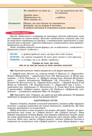 217
Практична риторика
Не гнівайтеся на мене за
Даруйте мені
Перепрошую за
Ìені соромно за
те, о засмутила вас сво-
їм учинком
грубість
Запевнення Обіцяю, о таке більше не повториться.
Запевняю, о це вперше й востаннє.
зробила висновки й усвідомила власну провину.
Вислів « ибачаюсь » за ôормою не відповідає змістові вибачення, адже
дія скерована на самого мовця. Дієслово «âèáà÷àòèñÿ» позначає дію, яка
не може бути спрямована на предмет, є неперехідним і ôункціонує в укра-
їнській мові в значенні «просити вибачення, усвідомлюючи свою провину»
безвідносно до об’єкта дії.
Отже, потрібно уникати таких ôормул, як «ÿ âèáà÷àþñÿ», «âèáà÷àéòå».
Правильно казати «âèáà÷òå».
НА я зробив зробила ось о було для тебе огано
УМА ти мо е очувати до мене ось огане із цієї ричини
ОВОР я кодую о я це зробив зробила
овор е то у о хочу
аби ти не ав не ала до ене оганих очуттів
464. Про ита те ре ення. Назвіть використані в них орми привітання.
1. Добрий день, Когуте, ти, співуча птице Франко 2. «Здрастуйте,
Панасе химовичу » – привіталася Галя Збанацьки 3. Вітаю вас,
царівни... Леся Українка 4. «Доброго здоров’ячка, Аркадію Валеріано-
вичу», – низько вклоняється Ìайборода М тельмах 5. Здоров,
Только инниченко 6. «Здорові були, свате » – «Здорові будьте й ви
ким це побитом » М Коцюбинськи 7. «Здрастуйте вам у хату», –
привітався він, увійшовши Микитенко 8. Слова його були привітні
й дружелюбні: «Доброго ранку, друже» О ердник «Добривечір, сусі-
донько » – уклонилася смиренно баба Качура
465. Про ита те текст. озка іть що нового ви для се е дізналися. Які ормули
привітання и прощання ви на асті е використову те
ЗДОРОВЕН К БУЛИ
Здавна в Україні, зокрема в сільській місцевості, існувала добра традиція:
вітатися з людьми незалежно від їхньої близькості, знайомства. Öе було
ознакою вихованості та шляхетності.
Вибір вітального слова залежить від різних обставин. Уранці ми вико-
ристовуємо такі слова, як Добри ранок або Доброго ранку Нині
набуває поширення остання ôорма, яка виражає побажання людині. Адже
ми своїм привітанням під час зустрічі бажаємо одне одному добра, благо-
получчя. Крім того, вислів Доброго ранку » звучить набагато тепліше в
ставленні до зустрічного, ніж «Добри ранок , хоча обидві ôорми є нор-
Зверніть увагу!
 