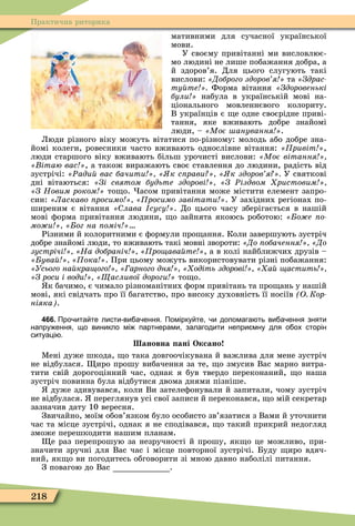 218
Практична риторика
мативними для сучасної української
мови.
У своєму привітанні ми висловлює-
мо людині не лише побажання добра, а
й здоров’я. Для цього слугують такі
вислови: Доброго здоров я та «Çäðàñ-
ту те Форма вітання Здоровенькі
були набула в українській мові на-
ціонального мовленнєвого колориту.
В українців є е одне своєрідне приві-
тання, яке вживають добре знайомі
люди, – Моє анування .
Люди різного віку можуть вітатися по-різному: молодь або добре зна-
йомі колеги, ровесники часто вживають однослівне вітання: ривіт ,
люди старшого віку вживають більш урочисті вислови: Моє вітання
ітаю вас , а також виражають своє ставлення до людини, радість від
зустрічі: Ðади вас бачити к с рави к здоров я У святкові
дні вітаються: Зі святом будьте здорові З Ðіздвом ристовим
З Новим роком то о. асом привітання може містити елемент запро-
син: Ласкаво росимо росимо завітати . У західних регіонах по-
ширеним є вітання лава сусу . До цього часу зберігається в нашій
мові ôорма привітання людини, о зайнята якоюсь роботою: о е о
мо и ог на оміч
Різними й колоритними є ôормули про ання. Коли завершують зустріч
добре знайомі люди, то вживають такі мовні звороти: До обачення До
зустрічі На добраніч ро ава те , а в колі найближчих друзів –
ува ока . При цьому можуть використовувати різні побажання:
Усього на кра ого арного дня одіть здорові а астить
З роси і води асливої дороги то о.
к бачимо, є чимало різноманітних ôорм привітань та про ань у нашій
мові, які свідчать про її багатство, про високу духовність її носіїв О Кор
ніяка .
466. Про ита те листи ви а ення. Помірку те и допомага ть ви а ення зняти
напру ення що виникло мі партнерами залагодити непри мну для о ох сторін
ситуаці .
ановна ані Оксано
Ìені дуже шкода, о така довгоочікувана й важлива для мене зустріч
не відбулася. иро прошу вибачення за те, о змусив Вас марно витра-
тити свій дорогоцінний час, однак я був твердо переконаний, о наша
зустріч повинна була відбутися двома днями пізніше.
дуже здивувався, коли Ви зателеôонували й запитали, чому зустріч
не відбулася. переглянув усі свої записи й переконався, о мій секретар
зазначив дату 10 вересня.
Звичайно, моїм обов’язком було особисто зв’язатися з Вами й уточнити
час та місце зустрічі, однак я не сподівався, о такий прикрий недогляд
зможе перешкодити нашим планам.
е раз перепрошую за незручності й прошу, як о це можливо, при-
значити зручні для Вас час і місце повторної зустрічі. Буду иро вдяч-
ний, як о ви погодитесь обговорити зі мною давно наболілі питання.
З повагою до Вас .
 