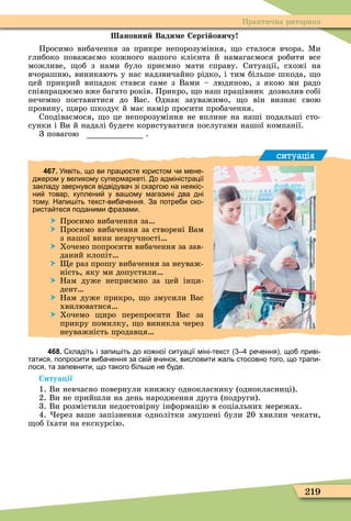 219
Практична риторика
ановни Вади е Сергі овичу
Просимо вибачення за прикре непорозуміння, о сталося вчора. Ìи
глибоко поважаємо кожного нашого клієнта й намагаємося робити все
можливе, об з нами було приємно мати справу. Ситуації, схожі на
вчорашню, виникають у нас надзвичайно рідко, і тим більше шкода, о
цей прикрий випадок стався саме з Вами – людиною, з якою ми радо
співпрацюємо вже багато років. Прикро, о наш працівник дозволив собі
нечемно поставитися до Вас. Однак зауважимо, о він визнає свою
провину, иро шкодує й має намір просити пробачення.
Сподіваємося, о це непорозуміння не вплине на наші подальші сто-
сунки і Ви й надалі будете користуватися послугами нашої компанії.
З повагою .
ситуація
467. Уявіть що ви прац те ристом и мене
д ером у великому супермаркеті. о адміністрації
закладу звернувся відвідува зі скарго на неякіс
ни товар куплени у ва ому магазині два дні
тому. Напи іть текст ви а ення. За потре и ско
риста теся поданими разами.
 Просимо вибачення за
 Просимо вибачення за створені Вам
з нашої вини незручності
 Хочемо попросити вибачення за зав-
даний клопіт
 е раз прошу вибачення за неуваж-
ність, яку ми допустили
 Нам дуже неприємно за цей інци-
дент
 Нам дуже прикро, о змусили Вас
хвилюватися
 Хочемо иро перепросити Вас за
прикру помилку, о виникла через
неуважність продавця
468. кладіть і запи іть до ко ної ситуації міні текст ре ення що приві
татися попросити ви а ення за сві в инок висловити аль стосовно того що трапи
лося та запевнити що такого іль е не уде.
Ситуа ії
1. Ви невчасно повернули книжку однокласнику (однокласниці).
2. Ви не прийшли на день народження друга (подруги).
3. Ви розмістили недостовірну інôормацію в соціальних мережах.
4. ерез ваше запізнення однолітки змушені були 20 хвилин чекати,
об їхати на екскурсію.
 