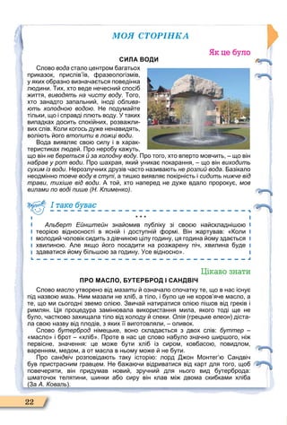 ÌÎß ÑÒÎÐІÍÊÀ
22
Як це було
СИЛА ВОДИ
лово вода стало центром агатьох
приказок прислів їв разеологізмів
у яких о разно визна а ться поведінка
л дини. их хто веде не есни спосі
иття виводять на чисту воду. ого
хто занадто запальни іноді облива-
ють холодною водою. Не подума те
тільки що і справді лл ть воду. У таких
випадках досить спокі них розва ли
вих слів. оли когось ду е ненавидять
волі ть ого втопити в ложці води.
Вода виявля сво силу і в харак
теристиках л де . Про неро у ка уть
що він не береться й за холодну воду. Про того хто вперто мов ить що він
набрав у рот води. Про ахрая яки уника покарання що він виходить
сухим із води. Нерозлу них друзів асто назива ть не розлий вода. азікало
неодмінно товче воду в ступі а ти ко виявля покірність і сидить нижче від
трави тихіше від води. А то хто наперед не ду е вдало пророку мов
вилами по воді пише (Н. Клименко).
Альберт Ейнштейн зна омив пу ліку зі сво на складні о
теорі відносності в ясні і доступні ормі. Він артував: оли
молоди оловік сидить з дів ино цілу годину ця година ому зда ться
хвилино . Але якщо ого посадити на роз арену пі хвилина уде
здаватися ому іль о за годину. Усе відносно .
І таке буває
Цікаво знати
ПРО МАСЛО, БУТЕРБРОД І САНДВІЧ
лово масло утворено від мазати озна ало спо атку те що в нас існу
під назво мазь. Ним мазали не хлі а тіло і уло це не коров я е масло а
те що ми сьогодні звемо олі . Зви а натиратися олі пі ов від греків і
римлян. я процедура замін вала використання мила якого тоді ще не
уло астково захищала тіло від холоду спеки. Олія грецьке елеон діста
ла сво назву від плодів з яких її виготовляли оливок.
лово бутерброд німецьке воно склада ться з двох слів: буттер
масло і рот хлі . Проте в нас це слово на уло зна но ир ого ні
первісне зна ення: це мо е ути хлі із сиром ков асо повидлом
варенням медом а от масла в ньому мо е не ути.
Про сандвіч розповіда ть таку історі : лорд он Монтег андві
ув пристрасним гравцем. Не а а и відриватися від карт для того що
пове еряти він придумав нови зру ни для нього вид утер рода:
мато ок телятини инки а о сиру він клав мі двома ски ками хлі а
За А. Коваль .
 