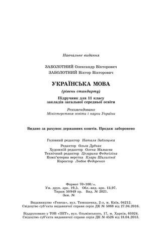 Навчальне видання
ЗАБОЛОТНИЙ Олександр Вікторович
ЗАБОЛОТНИЙ Віктор Вікторович
УКРАЇНСЬКА МОВА
(рівень стандарту)
Підручник для 11 класу
закладів загальної середньої освіти
Рекомендовано
Міністерством освіти і науки України
Головний редактор Наталя Заблоцька
Редактор Ольга Дубчак
Художній редактор Олена Мамаєва
Технічний редактор Цезарина Федосіхіна
Комп’ютерна верстка Клари Шалигіної
Коректор Любов Федоренко
Видано за рахунок державних коштів. Продаж заборонено
Формат 70×100/16.
Ум. друк. арк. 19,5. Обл.-вид. арк. 13,97.
Тираж 50 949 пр. Вид. № 2021.
Зам. №       
Видавництво «Генеза», вул. Тимошенка, 2-л, м. Київ, 04212.
Свідоцтво суб’єкта видавничої справи серія ДК № 5088 від 27.04.2016.
Віддруковано у ТОВ «ПЕТ», вул. Ольмінського, 17, м. Харків, 61024.
Свідоцтво суб’єкта видавничої справи серія ДК № 4526 від 18.04.2013.
 