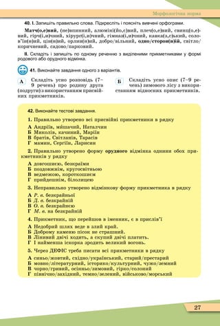 27
Ìорôологічна норма
40. І. Запи іть правильно слова. Підкресліть і поясніть вив ені ор ограми.
Матч о е ви , (не)впинний, алюміні(йо,є)вий, плеч(о,е)вий, свинц(о,е)-
вий, гірч(і,и)чний, хірург(і,и)чний, гімназ(і,и)чний, кавка(з,с)ький, соло-
в’їн(н)ий цін(н)ий, орлин(н)ий, добро/вільний, одно сторон н і , світло/
коричневий, садово/парковий.
ІІ. кладіть і запи іть по одному ре енн з виділеними прикметниками у ормі
родового а о орудного відмінка.
41. Викона те завдання одного з варіантів.
Складіть усно розповідь (7–
9 речень) про родину друга
(подруги) з використанням присвій-
них прикметників.
Складіть усно опис (7–9 ре-
чень) зимового лісу з викори-
станням відносних прикметників.
42. Викона те тестові завдання.
1. Правильно утворено всі присвійні прикметники в рядку
À Андріїв, мèшачий, Наталчин
Ìиколів, качиний, Ìаріїн
Â братів, Світланів, Тарасів
мамин, Сергіїн, Ларисин
. Правильно утворено ôорму орудного відмінка однини обох при-
кметників у рядку
À довгошиєю, безкраїми
поздовжнім, кругосвітньою
Â ведмежою, короткошиєм
прийдешнім, білолицею
. Неправильно утворено відмінкову ôорму прикметника в рядку
À Ð в безкрайньої
Д в безкрайній
Â О в безкрайнєю
М в на безкрайній
. Прикметник, о перейшов в іменник, є в прислів’ї
À Недобрий шлях веде в злий край.
Доброму каменю пісок не страшний.
Â Лінивий двічі ходить, а скупий двічі платить.
найменша іскорка зродить великий вогонь.
. ерез ДЕФ С треба писати всі прикметники в рядку
À синьо/жовтий, східно/український, старий/престарий
мовно/літературний, історико/культурний, чужо/земний
Â чорно/гривий, осінньо/зимовий, гірко/солоний
північно/західний, темно/зелений, військово/морський
À
 