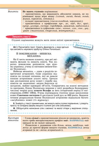 29
Ìорôологічна норма
инятки Не а ть сту енів порівняння:
 прикметники, о виражають абсолютні ознаки, не по-
рівнювані одо міри вияву слі и , лиси боси голи
иви оро ні готови
 складні прикметники кисло солодки чорнооки
 прикметники з преôіксами ре за над без архі
су ер ультра екстра редобри зава ки надлегки
 прикметники із суôіксами еньк есеньк езн енн у
уват тихеньки старезни овтувати
Ступені порівняння можуть мати лише якісні прикметники.
44. І. Про ита те текст. Ука іть рагменти у яких ідеться
про вагомість наукового здо утку Олени Полонської.
ПОКЛИКАНН – НЕБЕСНА
ÌЕХАН КА
На її честь названо планету, про неї зні-
мають ôільми та пишуть книги. Так ко-
ротко неможливо розповісти про відо-
му українку, учену зі світовим іменем Оле-
ну Полонську.
Небесна механіка один з розділів те-
оретичної астрономії. Саме українка від-
повіла на складні питання, які не давали
спокою астрономам усього світу. деться
про дослідження руху комет і спробу від-
повісти на запитання: звідки беруться ці
загадкові, майже примарні об’єкти. Спираючись на власні методики
та програми, Олена Полонська першою у світі розробила безперервну
числову теорію руху ко ети Воль а за весь історичний період її спо-
стережень (1884–1984). Учена підтвердила гіпотезу одо захоплення
комет Сонячно систе о й дослідила їхній рух за 400 років. Завдяки
точним розрахункам Олени Полонської астрономи відшукали багато
«загублених» комет з урналу .
ІІ. Зна діть у тексті прикметники які мо уть мати ступені порівняння і утворіть
просту та складену орму вищого ступеня цих слів письмово .
ІІІ. О рунту те написання слів з великої та малої літери у виділених сполу
еннях.
Досягнення
Êóëüòóðà
ìîâëåííÿ
 Слово ñà з прикметниками ніколи не вживаємо, замість
нього треба використовувати преôікс íàé НАПРИКЛАД: íàé-
кра и (а не сами кра и ).
 Помилкою є додавання сл в б ль мен на б ль на
мен до простої ôорми ви ого ступеня. НАПРИКЛАД: мен
яскрави (а не мен яскраві и ).
Зверніть увагу!
 