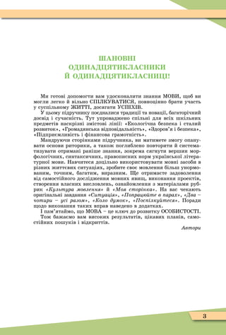 3
АНОВН
О НА К АСН К
О НА К АСН !
Ìи готові допомогти вам удосконалити знання ÌОВИ, об ви
могли легко й вільно СП ЛКУВАТИС , повноцінно брати участь
у суспільному ИТТ , досягати УСП Х В.
У цьому підручнику поєдналися традиції та новації, багаторічний
досвід і сучасність. Тут упроваджено спільні для всіх шкільних
предметів наскрізні змістові лінії: «Екологічна безпека і сталий
розвиток», «Громадянська відповідальність», «Здоров’я і безпека»,
«Підприємливість і ôінансова грамотність».
Ìандруючи сторінками підручника, ви матимете змогу опану-
вати основи риторики, а також поглиблено повторити й система-
тизувати отримані раніше знання, зокрема сягнути вершин мор-
ôологічних, синтаксичних, правописних норм української літера-
турної мови. Навчитеся доцільно використовувати мовні засоби в
різних життєвих ситуаціях, зробите своє мовлення більш унормо-
ваним, точним, багатим, виразним. е отримаєте задоволення
від самостійного дослідження мовних яви , виконання проектів,
створення власних висловлень, ознайомлення з матеріалами руб-
рик «Êóëüòóðà ìîâëåííÿ» й Моя сторінка . На вас чекають
оригінальні завдання итуація , «Ïîïðàöþéòå â ïàðàõ», «Äâà –
чотири усі разом , Коло думок , ос ілку теся . Поради
одо виконання таких вправ наведено в додатках.
пам’ятаймо, о ÌОВА – це ключ до розвитку ОСОБИСТОСТ .
Тож бажаємо вам високих результатів, цікавих планів, само-
стійних пошуків і відкриттів.
Àâòîðè
 
