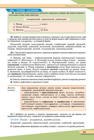 31
Ìорôологічна норма
48. Заповніть місця пропуску в ре еннях поданими словами. Ви мо ете викорис
тати ко не слово ли е один раз.
толерантний, спритніший, найви ий
1. Назар у класі.
2. Остап більш .
3. Василь за всіх.
два – чотири – усі разом
49. Ви еріть отири прикметники запи іть з ко ним з них по два ре ення так що
у пер ому це прикметник уло в ито в прості ормі вищого а о на вищого ступе
ня порівняння а в другому у складені ормі.
Близький, рідний, популярний, милий, улюблений, ирий, дружній,
дорогий, спритний, дзвінкий, потужний, мелодійний, доброзичливий, ви-
гідний, об рунтований, різкий, талановитий, відповідальний.
50. І. Про ита те виразно ре ення замін и орми ступенів порівняння прикмет
ників синонімі ними.
1. Відомо, о мова – найважливіший маркер національної самоіден-
тиôікації Малкович . 2. Більший за всіх хижак серед птахів – кондор,
о живе в Андах З енцикло едії 3. Підгорецький замок, по праву
охре ени «українським Версалем», вважається найкрасивішим із замків
Золотої підкови. 4. Тепер аграріям у івденно у степу буде вдосталь дніп-
ровської води, а отже, будуть едріші овочеві плантації та рисові чеки.
5. Зазвичай, о угіддя ближче до хмар, то трави слабші. 6. Нові технології,
які ри шли в будівництво, дають змогу зробити наші оселі більш теплими
й затишними з засобів масової ін ормації .
ІІ. Поясніть лекси не зна ення слова самоідентифікація у итого в пер ому ре енні.
ІІІ. Назвіть ор ограми у виділених словах.
кість
ознаки
Для вираження різних рівнів вияву ознаки (недостатній,
помірний, надмірний) використовуємо:
 прикметники з рислівника и ду е вельми занадто
на рочуд вкра надзвича но не в міру зовсім особливо
трохи мало де о злегка та інші занадто велики ледве
омітни
 прикметники із су ікса и та ре ікса и зі значенням
суб’єктивної оцінки тонкувати зеленàâи старень и
âèñî÷енни ироче ни злþùи всесильни ресмачни
çàвелики íàäïîòóæíèé).
51. І. о еріть до ко ного з поданих прикметників і запи іть по дві орми для
вира ення недостатнього помірного и надмірного рівня вияву ознаки.
ЗРАЗОК. Ðізки різкувати занадто різки .
Дзвінкий, широкий, переконливий, потужний, глибокий, вразливий.
ІІ. З двома ді раними ормами на ви ір складіть і запи іть по одному ре енн .
 