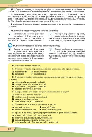 32
Ìорôологічна норма
52. І. пи іть ре ення уставля и на місці пропуску прикметник із су іксом и
пре іксом зі зна енням су ктивної оцінки а о сполу ення прислівник прикметник .
1. Нам приготували лате, яке мало аромат ванілі. 2. Сьогодні день
для початку нових справ. 3. У всіх районах пройшли до і. 4. ринин
тато – командир морського корабля. 5. До бабусиної хати вела стежка.
6. Піцу їли із задоволенням, хоча корж її був .
ІІ. У пер ому другому ре еннях визна те астини мови надпи іть скоро ено над
словами .
53. Викона те завдання одного з варіантів на ви ір .
Випишіть із «Книги рекордів
України» 4–6 речень з при-
кметниками у ôормі ви ого й
найви ого ступенів порівняння.
Укладіть перелік назв премій,
конкурсів, рейтингів з вико-
ристанням прикметників ви ого
й найви ого ступенів порівняння.
54. Викона те завдання одного з варіантів на ви ір .
Складіть текст (6–8 речень)
порівняльної характеристики
двох гаджетів, ôільмів, комп’ютер-
них програм то о з використанням
прикметників ви ого й найви о-
го ступенів порівняння.
Складіть діалог у розмовному
стилі (8–10 реплік), викори-
ставши прикметники, о містять
суб’єктивну оцінку обговорюваних
об’єктів.
55. Викона те тестові завдання.
1. Форми ступенів порівняння можна утворити від прикметника
À досвідчений Â зеленуватий
залізний величезний
. Форми ступенів порівняння можна утворити від усіх прикметників
у рядку
À потужний, холодний, гнідий
суперскладний, цікавий, злий
Â вразливий, старанний, чесний
сліпий, глибокий, добрий
. НЕправильно утворено ôорму прикметника в рядку
À активніша, більш теплий
повільніший, менш завзятіший
Â дужчий, найдружніша
найсміливіша, скромніший
. Граматичну помилку допу ено в рядку
À легший за воду Â ви ий брата
важливіший над усе веселіший від усіх
. Букву í на місці пропуску треба писати в усіх словах рядка
А жадан..ий, пісен..ий, неоцінåн..ий
височен..ий, свя ен..ий, безвин..ий
В туман..ий, шален..ий, числен..ий
недоторкàн..ий, баклажан..ий, гречан..ий
À
À
 