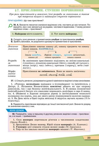 33
Ìорôологічна норма
. ПР С ВН К. С УП Н ПОР ВН НН
ро роль рислівників у мовленні їхні розряди за значенням а тако
ро творення ви ого на ви ого сту енів орівняння
ПРИГАДАЙМО. о таке прислівник
56. А. Визна те лекси не зна ення виділених слів поставте до них питання. По
мірку те яке з них змін ться за родами ислами відмінками. У якому ре енні
виділене слово прислівник
1. На кра е місто планети. 2. Тут жити на кра е.
Б. кладіть усно ре ення з прикметником глибше та прислівником глибше.
В. Зро іть висновок як розрізнити однозву ні прикметники прислівники.
Лексичне
значення
Прислівник означає ознаку дії, ознаку предмета чи ознаку
іншої ознаки. НАПРИКЛАД:
їхали в д , дорога ів ру , і ьн зачинени .
ознака дії ознака предмета ознака ознаки
Ðозряди
за
значенням
За значенням прислівники поділяють на якісно-означальні
с окі но , кількісно-означальні двічі , способу дії уголос ,
місця вгорі , часу вдень , причини згарячу , мети (íàâ-
мисне .
Мор о
логічні
ознаки
Прислівники не з ін ться. Вони не мають закінчень:
високî здалеку біг злівà
57. І. пи іть ре ення розкрива и ду ки замін и виділені слова синонімами.
1. «Ревізор» нес одівано навідався в (супер)маркет та (міні)готель у
Дніпрі. 2. Лісівники Віннич(ч)ини овсякчас дбають як про охорону
довкіл(л)я, так і про безпеку жит(т)єдіяльності. 3. В умовах економічної
(не)стабільності багато хто квапливо переводить дол(л)ари в євро й навпа-
ки. 4. (На)весні в Харкові посадили дерева із застосуванням технології
поливання під корінь, яка дає змогу рясно підживлювати вологою саджан-
ці. 5. На День міста в Одесі скрізь весело і й звідусіль звучить музика З н
тернету .
ІІ. Підкресліть прислівники відповідно до їхньої синтакси ної ролі. Визна те розряд
за зна енням ко ного з них.
58. Помірку те ому в пер ому другому ре еннях виділені слова прислівни
ки а в ін их при менники.
1. Село в о ерек перетинали річечки з численними кладочками
рина ільде .
2. Зрозумівши Лесин маневр, рій пішов на ереріз и няк
3. У о ерек цієї кімнати стояли великі шаôи О ваненко
4. Таїр та са хвалько вилетіли на ереріз машині Масенко
коло думок
 
