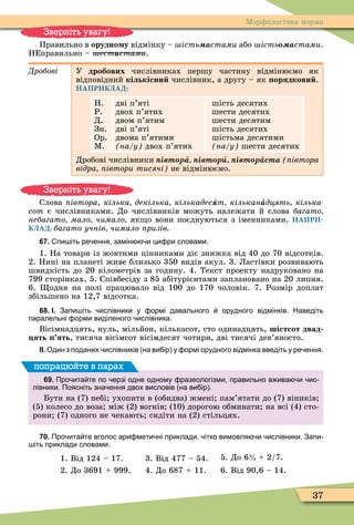37
Ìорôологічна норма
Правильно в орудно у відмінку – ість аñòàìè або ість аñòàìè.
НЕправильно – естèñòàìè.
Дробові У дробових числівниках першу частину відмінюємо як
відповідний кількісни числівник, а другу – як орядкови .
НАПРИКЛАД:
Н.
Р.
Д.
Зн.
Ор.
Ì.
дві п’яті
двох п’ятих
двом п’ятим
дві п’яті
двома п’ятими
на у двох п’ятих
шість десятих
шести десятих
шести десятим
шість десятих
шістьма десятими
на у шести десятих
Дробові числівники івт рà івт рè івт рàñòà івтора
відра івтори тисячі не відмінюємо.
Слова івтора, кілька декілька кількадесÿт кільканàдцять кілька
ñîò є числівниками. До числівників можуть належати й слова багато
небагато мало чимало як о вони поєднуються з іменниками. НАПРИ-
КЛАД: багато учнів чимало ризів
67. пи іть ре ення замін и ци ри словами.
1. На товари із жовтими цінниками діє знижка від 40 до 70 відсотків.
2. Нині на планеті живе близько 350 видів акул. 3. Ластівки розвивають
швидкість до 20 кілометрів за годину. 4. Текст проекту надруковано на
799 сторінках. 5. Співбесіду з 85 абітурієнтами заплановано на 20 липня.
6. одня на полі працювало від 100 до 170 чоловік. 7. Розмір доплат
збільшено на 12,7 відсотка.
68. І. Запи іть ислівники у ормі давального орудного відмінків. Наведіть
паралельні орми виділеного ислівника.
Вісімнадцять, нуль, мільйон, кількасот, сто одинадцять, шістсот двад
ять ять, тисяча вісімсот вісімдесят чотири, дві тисячі дев’яносто.
ІІ. Один з поданих ислівників на ви ір у ормі орудного відмінка введіть у ре ення.
69. Про ита те по ерзі одне одному разеологізми правильно в ива и ис
лівники. Поясніть зна ення двох висловів на ви ір .
Бути на (7) небі ухопити в (обидва) жмені пам’ятати до (7) віників
(5) колесо до воза між (2) вогнів (10) дорогою обминати на всі (4) сто-
рони (7) одного не чекають сидіти на (2) стільцях.
попрацюйте в парах
70. Про ита те вголос ари мети ні приклади ітко вимовля и ислівники. Запи
іть приклади словами.
1. Від 124 – 17. 3. Від 477 – 54. 5. До 6 2/7.
2. До 3691 999. 4. До 687 11. 6. Від 90,6 – 14.
Зверніть увагу!
Зверніть увагу!
3
4
 