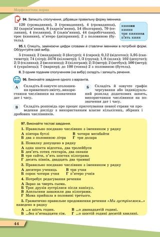44
Ìорôологічна норма
94. Запи іть сполу ення ді рав и правильну орму іменника.
120 (громадянин), 3 (громадянин), 4 (громадянка),
32 (харків’янин), 8 (харків’янин), 54 (болгарин), 70 (се-
лянин), 4 (селянин), 3 (львів’янин), 44 (заробітчанин),
троє (киянин), п’ятеро (дніпрянин) 2 з половиною (бу-
тель).
95. І. пи іть замін и ци ри словами ставля и іменники в потрі ні ормі.
О рунту те сві ви ір.
5 (тонна) 2 (мандарин) 3 (йогурт) 4 (сирок) 0,12 (відсоток) 5,95 (сан-
тиметр) 74 (літр) 3476 (кілометр) 1/3 (група) 1/8 (шлях) 102 (депутат)
2/3 (склянка) 2 (велосипед) 3 (кілограм) 2/3 (метр) 2 (нетбук) 500 (метр)
4 (українець) 7 (маркер) до 100 (тонна) 2 з половиною (бутель).
ІІ. З одним поданим сполу енням на ви ір складіть і запи іть ре ення.
96. Викона те завдання одного з варіантів.
Складіть й озвучте оголошен-
ня приватного змісту, викори-
ставши числівники на позначення
дат і часу.
Складіть й озвучте граôік
чергування або індивідуаль-
ний розклад додаткових занять,
використавши числівники на по-
значення дат і часу.
Складіть розповідь про процес приготування певної страви чи про-
ведення досліду з використанням власне кількісних, збірних і
дробових числівників.
97. Викона те тестові завдання.
1. Правильно поєднано числівник з іменником у рядку
À півтора бутлі Â чотири мегабайти
два з половиною літра три долара
. Помилку допу ено в рядку
À одна шоста відсотка, два тролейбуси
дев’ять сотих гектарів, два океани
Â три сайти, п’ять шостих кілограма
десять півнів, двадцять два трамваї
. Правильно поєднано числівник з іменником у рядку
À десятеро учениць Â три учня
сорок чотири учня п’ятеро учнів
. Потребує редагування речення
À Зараз за чверть сьома.
Троє друзів зустрілися після канікул.
Â Апельсини заважили два кілограми.
Ìама прийшла в половині третього.
. Граматично правильне продовження речення Ми зустрінемося
наведено в рядку
À в шість годин. Â о дванадцятій годині.
без п’ятнадцяти сім. о шостій годині десятій хвилині.
киянин
кияни
три киянина
п’ять киян
À
Â
 