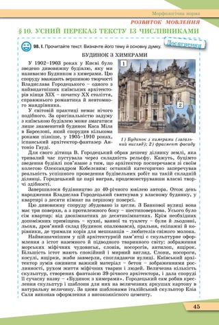 45
Ìорôологічна норма
ÐÎÇÂÈÒÎÊ ÌÎÂËÅÍÍß
1 . УСН П Р КА КС У С ВН КАМ
98. І. Про ита те текст. Визна те ого тему основну думку.
БУДИНОК З ХИÌЕРАÌИ
У 1902–1903 роках у Києві було
зведено дивовижну будівлю, яку ми
називаємо Будинком з химерами. Öю
споруду вважають вершиною творчості
Владислава Городецького – одного з
найвидатніших київських архітекто-
рів кінця I – початку століття,
справжнього романтика й невтомно-
го мандрівника.
У світовій практиці немає нічого
подібного. За оригінальністю задуму
з київською будівлею може змагатися
лише знаменитий будинок Каса Ìіла
в Барселоні, який спорудив кількома
роками пізніше, у 1905–1910 роках,
іспанський архітектор-ôантазер Ан-
тоніо Гауді.
Для свого діти а В. Городецький обрав дешеву ділянку землі, яка
тривалий час пустувала через складність рельєôу. Кажуть, буцімто
зведення будівлі пов’язане з тим, о архітектор посперечався зі своїм
колегою Олександром Кобелєвим: останній категорично заперечував
реальність успішного проведення будівельних робіт на такій складній
ділянці. Городецький це парі виграв, продемонструвавши власні твор-
чі здібності.
Завершилося будівництво до 40-річного ювілею автора. Отож день
народження Владислав Городецький святкував у власному будинку, у
квартирі з десяти кімнат на першому поверсі.
Öю дивовижну споруду збудовано із цегли. З Банкової вулиці вона
має три поверхи, а з протилежного боку – шестиповерхова. Усього було
сім квартир: від двокімнатних до десятикімнатних. Крім необхідних
допоміжних примі ень – кухні, ванної та туалету – були й льодовні,
льохи, дров’яний склад (будинок опалювався), пральня, екіпажні й ко-
рівники, де тримали корів для мешканців – любителів свіжого молока.
Найвизначнішим у цій архітектурній пам’ятці є скульптурне оôор-
млення з істот наземного й підводного тваринного світу: зображення
морських міôічних чудовиськ, слонів, носорогів, антилоп, я ірок.
Більшість істот мають спокійний і мирний вигляд. Слони, носороги,
косулі, я ірки, жаби завмерли, споглядаючи вулиці. Київський архі-
тектор зумів оживити важкий матеріал – бетон – зображеннями рос-
линності, рухом життя міôічних тварин і людей. Величезна кількість
скульптур, створених ôантазією 39-річного архітектора, і дала споруді
її сучасну назву – «Будинок з химерами». Городецький сам робив крес-
лення скульптур і шаблони для них на величезних аркушах картону в
натуральну величину. За цими шаблонами італійський скульптор Еліа
Саля виконав оôормлення з високоякісного цементу.
Досягнення
1
2
удинок з химерами загаль
ни вигляд рагмент асаду
 