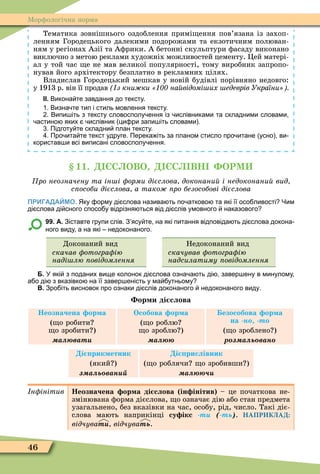 46
Ìорôологічна норма
Тематика зовнішнього оздоблення примі ення пов’язана із захоп-
ленням Городецького далекими подорожами та екзотичним полюван-
ням у регіонах Азії та Аôрики. А бетонні скульптури ôасаду виконано
виключно з метою реклами художніх можливостей цементу. Öей матері-
ал у той час е не мав великої популярності, тому виробник запропо-
нував його архітектору безплатно в рекламних цілях.
Владислав Городецький мешкав у новій будівлі порівняно недовго:
у 1913 р. він її продав з кни ки на відомі их едеврів України
ІІ. Викона те завдання до тексту.
. Визна те тип і стиль мовлення тексту.
. Випи іть з тексту словосполу ення із ислівниками та складними словами
астино яких ислівник ци ри запи іть словами .
. Підготу те складни план тексту.
. Про ита те текст удруге. Перека іть за планом стисло про итане усно ви
користав и всі виписані словосполу ення.
11. С ОВО С ВН ОРМ
ро неозначену та ін і орми дієслова доконани і недоконани вид
с особи дієслова а тако ро безособові дієслова
ПРИГАДАЙМО. Яку орму ді слова назива ть по атково та які її осо ливості Чим
ді слова ді сного спосо у відрізня ться від ді слів умовного наказового
99. А. Зіставте групи слів. З ясу те на які питання відповіда ть ді слова докона
ного виду а на які недоконаного.
Доконаний вид
скачав отогра ію
наді лю овідомлення
Недоконаний вид
скачував отогра ію
надсилатиму овідомлення
Б. У які з поданих вище колонок ді слова озна а ть ді завер ену в минулому
а о ді з вказівко на її завер еність у ма утньому
В. Зро іть висновок про ознаки ді слів доконаного недоконаного виду.
ор и ді слова
Неозначена ор а
( о робити
о зробити )
а ват
Особова ор а
( о роблю
о зроблю )
а
езособова ор а
на н т
( о зроблено )
р а ь ван
і рик етник
(який )
а ь ван
і рислівник
( о роблячи о зробивши )
а
н інітив Неозначена ор а ді слова ін інітив – це початкова не-
змінювана ôорма дієслова, о означає дію або стан предмета
узагальнено, без вказівки на час, особу, рід, число. Такі діє-
слова мають наприкінці су ікс -òè (-òü) НАПРИКЛАД:
відчуваòè відчуваòü.
 
