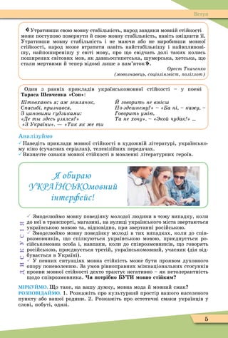 5
«Утративши свою мовну стабільність, народ завдяки мовній стійкості
може поступово повернути й свою мовну стабільність, навіть зміцнити її.
Утративши мовну стабільність і не маючи або не виробивши мовної
стійкості, народ може втратити навіть найстабільнішу і найвпливові-
шу, найпоширенішу у світі мову, про о свідчать долі таких колись
поширених світових мов, як давньоєгипетська, шумерська, хетська, о
стали мертвими й тепер відомі лише з пам’яток».
Орест каченко
мовознавець соціолінгвіст оліглот
Один з ранніх прикладів українськомовної стійкості – у поемі
араса евченка Сон :
Штовхаюсь я а землячок
асибі ризнався
З циновими удзиками
Де т здесь узялся
З України ак як е ти
говорить не вміє
о зде нему а ні ка у
оворить умію
а не хочу ко чудак
Аналізуймо
Наведіть приклади мовної стійкості в художній літературі, українсько-
му кіно (сучасних серіалах), телевізійних передачах.
Визначте ознаки мовної стійкості в мовленні літературних героїв.
Я обираю
УКРАЇНСЬКОмовний
інтерфейс!
 Змоделюймо мовну поведінку молодої людини в тому випадку, коли
до неї в транспорті, магазині, на вулиці українського міста звертаються
українською мовою та, відповідно, при звертанні російською.
 Змоделюймо мовну поведінку молоді в тих випадках, коли до спів-
розмовників, о спілкуються українською мовою, приєднується ро-
сійськомовна особа і, навпаки, коли до співрозмовників, о говорять
російською, приєднується третій, українськомовний, учасник (дія від-
бувається в Україні).
 У певних ситуаціях мовна стійкість може бути проявом духовного
опору поневоленню. За умов рівноправних міжнаціональних стосунків
прояви мовної стійкості дехто трактує негативно – як нетолерантність
одо співрозмовника. и отрібно У овно сті ки
МІРКУЙМО. о таке, на вашу думку, мовна мода й мовний смак
РОЗПОВІДАЙМО. 1. Розкажіть про культурний простір вашого населеного
пункту або вашої родини. 2. Розкажіть про естетичні смаки українців у
слові, побуті, одязі.
СКУС
Вступ
 