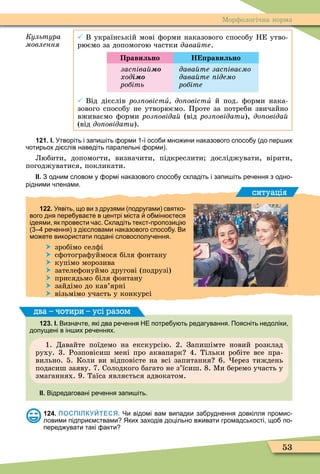 53
Ìорôологічна норма
Êóëüòóðà
ìîâëåííÿ
 В українській мові ôорми наказового способу НЕ утво-
рюємо за допомогою частки äàâàéòå.
Правильно Н равильно
зас іва
õîäі
робіть
дава те зас іваємо
дава те ідемо
робіте
 Від дієслів роз овістè до овістè й под. ôорми нака-
зового способу не утворюємо. Проте за потреби звичайно
вживаємо ôорми роз овіда (від роз овідати), до овіда
(від до овідати).
121. І. Утворіть і запи іть орми ї осо и мно ини наказового спосо у до пер их
отирьох ді слів наведіть паралельні орми .
Любити, допомогти, визначити, підкреслити досліджувати, вірити,
погоджуватися, покликати.
ІІ. З одним словом у ормі наказового спосо у складіть і запи іть ре ення з одно
рідними ленами.
ситуація
122. Уявіть що ви з друзями подругами святко
вого дня пере ува те в центрі міста о мін теся
ідеями як провести ас. кладіть текст пропозиці
ре ення з ді словами наказового спосо у. Ви
мо ете використати подані словосполу ення.
 зробімо селôі
 сôотограôуймося біля ôонтану
 купімо морозива
 зателеôонуймо другові (подрузі)
 присядьмо біля ôонтану
 зайдімо до кав’ярні
 візьмімо участь у конкурсі
123. І. Визна те які два ре ення НЕ потре у ть редагування. Поясніть недоліки
допущені в ін их ре еннях.
1. Давайте поїдемо на екскурсію. 2. Запишімте новий розклад
руху. 3. Розповісиш мені про аквапарк 4. Тільки робіте все пра-
вильно. 5. Коли ви відповісте на всі запитання 6. ерез тиждень
подасиш заяву. 7. Солодкого багато не з’їсиш. 8. Ìи беремо участь у
змаганнях. 9. Таїса являється адвокатом.
ІІ. Відредаговані ре ення запи іть.
два – чотири – усі разом
124. ПОСПІЛКУЙТЕСЯ. Чи відомі вам випадки за руднення довкілля промис
ловими підпри мствами Яких заходів доцільно в ивати громадськості що по
перед увати такі акти
 