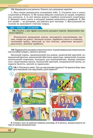 58
Ìорôологічна норма
133. Відредагу те усно ре ення. Поясніть суть допущених недоліків.
1. Над степом розкинулося потемнівше небо. 2. Студенти сіли в потяг,
слідуючий до Рівного. 3. Не можна байдуже ставитися до людей, потребую-
чих допомоги. 4. з цієї вишки можуть стрибати початкуючі спортсмени.
5. Бажаючі взяти участь в екскурсії повинні записатися в проôкомі. 6. Ìи-
ючі засоби це речовини, які роблять речі чистими. 7. Виступаючий на-
голосив на важливості очисних споруд.
134. З ясу те у яких трьох сполу еннях допущено помилки. Запропону те пра
вильні варіанти.
Розподілити зао аджені кошти, милуватися позеленівшим лис-
тям, спадає на думку, докласти зусиль, прийняти участь в олімпіаді,
оплачений проїзд, висохлий за літо потічок, домогтися желаного
результату, рішення прийнято.
два – чотири – усі разом
135. Відредагу те письмово словосполу ення. З одним правильним словосполу ен
ням на ви ір складіть і запи іть ре ення.
Засохший корінь, промокнувший під до ем, записуючий пристрій, ко-
мандуючий ôлотом, виконуючий обов’язки директора, завідуючий складом,
початкуючий спортсмен, екскурсія для відпочиваючих, маневр нападаю-
чого, недостижима висота, блокуючий пристрій, координуючий центр, до-
гораюче багаття, діючий за правилами.
136. І. озгляньте комікс. Про що нам розповів худо ник Чи вдалося ому пере
дати емоці ни стан персона ів у різні моменти
ІІ. кладіть усно за коміксом невелику розповідь ре ень використову и ак
тивні пасивні ді прикметники.
1
3
5
2
4
6
 