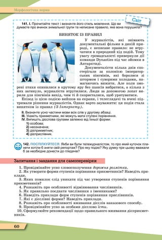 60
Ìорôологічна норма
141. І. Про ита те текст і визна те ого стиль мовлення. о ви
дума те про в инок знімальної групи та неписане правило яке вона пору ила
ВИН ТОК З ПРАВИЛ
У журналістів, які знімають
документальні ôільми в дикій при-
роді, є неписане правило: не втру-
чатися в природний хід подій. Тому
увагу громадськості привернули дії
команди під час зйомки в
Антарктиді.
Документалісти кілька днів спо-
стерігали за колонією імператор-
ських пінгвінів, які боролися зі
штормом і суворими холодами, на-
магаючись вижити. Але коли змо-
рені птахи опинилися в крутому яру без шансів вибратися, а кілька з
них загинуло, журналісти втрутилися. Люди за допомогою лопат ви-
рили для пінгвінів вихід, чим ті й скористалися, об урятуватися.
Епізод із цією подією вийшов на екрани, і телеглядачі та вчені під-
тримали рішення журналістів. Однак варто зауважити: ця подія стала
винятком із правил З нтернету .
ІІ. Визна те усно астини мови всіх слів у другому а заці.
ІІІ. Ука іть прикметники які мо уть мати ступені порівняння.
ІV. Випи іть ді слова групами зале но від їхньої орми:
1) осо ова;
2) неозна ена;
3) ді прикметник;
4) ді прислівник.
дума те про в инок знімальної групи та неписане правило яке вона пору ила
Світ
142. ПОСПІЛКУЙТЕСЯ. Як и ви ули теле урналістом то про яки куто ок пла
нети хотіли зняти сві репорта Про яку поді Яку думку при цьому вва али
за нео хідне донести до гляда ів
1. Провідміняйте усно словосполучення доро ня розмітка.
2. к утворити ôорми ступенів порівняння прикметників Наведіть при-
клади.
3. ких помилок слід уникати під час утворення ступенів порівняння
прикметників
4. Розкажіть про особливості відмінювання числівників.
5. к правильно поєднати числівники з іменниками
6. Наведіть приклади ôорм ступенів порівняння прислівників.
7. кі є дієслівні ôорми Наведіть приклади.
8. Розкажіть про особливості вживання дієслів наказового способу.
9. Провідміняйте усно за особами дієслово їсти.
10. Сôормулюйте рекомендації одо правильного вживання дієприкмет-
ників.
Запитання і завдання для самоперевірки
 