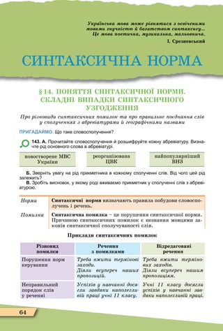 64
СИНТАКСИ НА НОРÌА
ра нсь а ва е рівн т с сві ен
ва ну іст а атств с нта с су
е ва ет на у а ьна а ь вн а
. Срезневськи
1 . ПОН С Н АКС НОЇ НОРМ .
СК А Н В ПА К С Н АКС НО О
У О НН
ро різновиди синтаксичних омилок та ро равильне оєднання слів
у с олученнях з абревіатурами геогра ічними назвами
ПРИГАДАЙМО. о таке словосполу ення
143. А. Про ита те словосполу ення роз и ру те ко ну а ревіатуру. Визна
те рід основного слова в а ревіатурі.
новостворене ÌВС
України
реорганізована
ÖВК
найпопулярніший
ВНЗ
Б. Зверніть увагу на рід прикметника в ко ному сполу енні слів. Від ого це рід
зале ить
В. Зро іть висновок у якому роді в ива мо прикметник у сполу енні слів з а реві
атуро .
Íîðìà Синтаксичні нор и визначають правила побудови словоспо-
лучень і речень.
омилка Синтаксична о илка – це порушення синтаксичної норми.
Причиною синтаксичних помилок є незнання мовцями за-
конів синтаксичної сполучуваності слів.
Приклади синтаксичних о илок
Різновид
о илки
Речення
з о илка и
Відредаговані
речення
Порушення норм
керування
реба в ити термінові
заходи
Діяли всу ереч на их
ро озиці
реба в ити терміно
вих заходів
Діяли всу ереч на им
ро озиціям
Неправильний
порядок слів
у реченні
Ус іхів у навчанні дося
гли завдяки на олегли
ві раці учні класу
Учні класу досягли
ус іхів у навчанні зав
дяки на олегливі раці
 