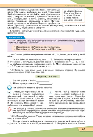 67
Синтаксична норма
за містом Києвом
біля міста Одеси
до міста Львова
у місті Каневі
від міста Вінниці
(Вінниця), билися під ( овті Води), під’їхали до
міста ( итомир), рибалили на річці (Південний
Буг), відпочивали на озері (Світязь), піднялися на
гору (Говерла), за містом (Переяслав-Хмельниць-
кий), поверталися з міста (Рівне), милувалися
містом (Ужгород), лікувалися в місті (Труска-
вець), проживали за містом (Харків), прибули до
міста (Бровари), зупинилися на станції ( меринка), зупинилися в місті
( меринка), спускалися з (Еверест).
ІІ. кладіть і запи іть ре ення з трьома словосполу еннями на ви ір . Підкресліть
грамати ні основи.
147. Помірку те ому в пер ому ре енні іменник Полтава ма орму родового
відмінка а в другому називного.
 Ìандрівники під’їхали до міста Полтави.
 Ìандрівники під’їхали до станції Полтава.
коло думок
148. пи іть доповн и ре ення назвами міст сіл селищ рі ок які у ва і
о ласті.
1. Фільм знімали недалеко від села . 2. Велопробіг відбувся в місті .
3. У сели і побудували дитячий садок. 4. Виросли в місті . 5. У міс-
ті відбувся ôестиваль повітряних зміїв. 6. Ìіст збудували через річку
. 7. Туристи зупинилися біля озера .
149. Заповніть усно вільні місця в ре еннях поданими словами. Ви мо ете
використати ко не слово ли е один раз.
еркаси, Вінниці
1. Співак родом із міста .
2. Потяг прямує до станції .
150. Викона те завдання одного з варіантів.
Уявіть, о через декілька мі-
сяців в Україні відбудеться
міжнародний спортивний турнір.
Напишіть запрошення другові-
іноземцеві на цю спортивну подію
(8–10 речень). Використайте о-
найменше три геограôічні назви.
Уявіть, о у вашому місті
(селі, сели і) відбулася ці-
кава спортивна подія. Напишіть
лист другові (подрузі) з іншої краї-
ни про це (8–10 речень). Викорис-
тайте онайменше три геограôічні
назви.
151. Зна діть у газетних урнальних пу лікаціях у текстах вули них оголо ень
и в текстах на ін ормаці них са тах приклади пору ення синтакси них норм.
Запропону те однокласникам відредагувати ці приклади.
152. І. Про ита те ре ення. У яких випадках неправильно узгод ено геогра і ну
назву зі словом місто
1. Скориставшись залізничним транспортом, можна за 5 годин доїхати
від міста Полтава до міста Кропивницький. 2. Потрібно подолати більше
À
 