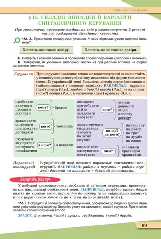 69
Синтаксична норма
1 . СК А Н В ПА К ВАР АН
С Н АКС НО О К РУВАНН
ро граматично равильне оєднання слів у словос олученні реченні
та ро особливості дієслівного керування
154. А. Про ита те співвідносні ре ення. У яких відмінках у ито виділені імен
ники
Хлопець викликає довіру. Хлопець не викликає довіри.
Б. Ви еріть з ко ного ре ення порівня те словосполу ення ді слово іменник .
В. Помірку те як у ивання запере ної астки не при ді слові вплива на орму
зале ного іменника.
Êåðóâàííÿ При керуванні залежне слово в словосполученні завжди стоїть
у певному непрямому відмінку незалежно від ôорми головного
слова. В українській мові більшість дієслів керує іменниками
(займенниками) у певному відмінку. НАПРИКЛАД: укати
( о ) ляхи (З.в.) завдати (чого коди (Р.в.) не викликає
(чого ) довіри (Р.в.) ігнорувати ( о ) ïðàâèëà (З.в.).
пробачати
дякувати
про ати
дорікати
зраджувати
опікувати
повідомляти
доглядати
глузувати
зну атися
кепкувати
насміхатися
докласти
потребувати
дійти
завдавати
набувати
заслуговувати
сподіватися
хворіти
багатий
скупий
оволодівати
милуватися
нехтувати
аралельні
конструкції
В українській мові можливі паралельні синтаксичні кон-
струкції. НАПРИКЛАД: радіти з еремоги радіти ере
мозі багати на ко алини багати ко алинами.
У побудові словосполучень, особливо зі зв’язком керування, простежу-
ються національні особливості мови. НАПРИКЛАД, потрібно казати дякую
âàì (а не «дякую вас»), від овідно до закону (а не «відповідно закону»),
пісня українською мовою (а не «пісня на українській мові»).
155. І. По уду те запи іть словосполу ення до ира и до поданих ді слів імен
ники у відповідному відмінку. Зверніть увагу на запитання подані в ду ках. Про ита те
записані словосполу ення вголос.
ЗРАЗОК. Докласти чого зусиль зрад увати кого друзів
ко у братові
кого товариша
з кого з невдахи
чого
зусиль
допомоги
згоди
клопоту
досвіду
на о
на кого
на пошану
на увагу
на грип
на друзів
на слова
чи
знаннями
краєвидом
правилами
Зверніть увагу!
 