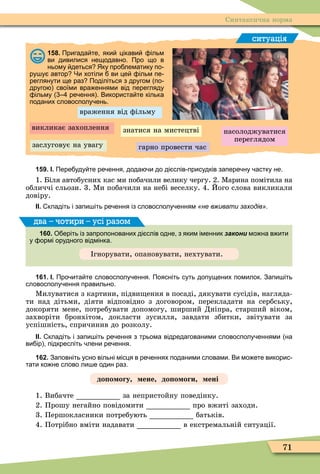 71
Синтаксична норма
ситуація
158. Пригада те яки цікави ільм
ви дивилися нещодавно. Про що в
ньому деться Яку про лематику по
ру у автор Чи хотіли ви це ільм пе
реглянути ще раз Поділіться з другом по
друго своїми вра еннями від перегляду
ільму ре ення . Використа те кілька
поданих словосполу ень.
враження від ôільму
викликає захоплення
заслуговує на увагу
насолоджуватися
переглядом
гарно провести час
знатися на мистецтві
159. І. Пере уду те ре ення дода и до ді слів присудків запере ну астку не.
1. Біля автобусних кас ми побачили велику чергу. 2. Ìарина помітила на
обличчі сльози. 3. Ìи побачили на небі веселку. 4. Його слова викликали
довіру.
ІІ. кладіть і запи іть ре ення із словосполу енням «не вживати заходів».
160. О еріть із запропонованих ді слів одне з яким іменник закони мо на в ити
у ормі орудного відмінка.
гнорувати, опановувати, нехтувати.
два – чотири – усі разом
161. І. Про ита те словосполу ення. Поясніть суть допущених помилок. Запи іть
словосполу ення правильно.
Ìилуватися з картини, підви ення в посаді, дякувати сусідів, нагляда-
ти над дітьми, діяти відповідно з договором, перекладати на сербську,
докоряти мене, потребувати допомогу, ширший Дніпра, старший віком,
захворіти бронхітом, докласти зусилля, завдати збитки, звітувати за
успішність, спричинив до розколу.
ІІ. кладіть і запи іть ре ення з трьома відредагованими словосполу еннями на
ви ір підкресліть лени ре ення.
162. Заповніть усно вільні місця в ре еннях поданими словами. Ви мо ете викорис
тати ко не слово ли е один раз.
до о огу ене до о оги ені
1. Вибачте за непристойну поведінку.
2. Прошу негайно повідомити про вжиті заходи.
3. Першокласники потребують батьків.
4. Потрібно вміти надавати в екстремальній ситуації.
 