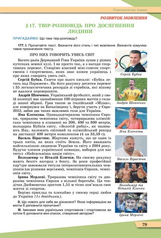 79
Синтаксична норма
РОЗВИТОК МОВЛЕННЯ
1 . В Р РО ПОВ Ь ПРО ОС Н НН
Н
ПРИГАДАЙМО. о таке твір розповідь
177. І. Про ита те текст. Визна те ого стиль і тип мовлення. Визна те комуніка
тивне призна ення тексту.
ПРО НИХ ГОВОРИТ УВЕС СВ Т
Багато разів Державний Гімн України лунав у різних
куточках земної кулі. не просто так, а з нагоди спор-
тивних перемог. Створімо власний міні-список спорт-
сменів і спортсменок, яких знає кожен українець і
про яких говорить увесь світ.
Сергі убка. Газети про нього писали: «Бубка ле-
тить над Парижем». На його рахунку десятки перемог
і 35 легкоатлетичних рекордів зі стрибків, які нікому
не вдалося перевершити.
Андрі евченко. Український ôутболіст, який у сво-
їй колекції має онайменше 100 зіграних матчів у скла-
ді нашої збірної. Грав також за італійський «Ìілан»,
але повернувся на Батьків ину і, беручи участь у вро-
2012, забив два таких важливих голи для України.
на Клочкова. Одинадцятиразова чемпіонка вро-
пи, триразова чемпіонка світу, чотириразова олімпій-
ська чемпіонка в плаванні на 200, 400 та 800 метрів,
володарка Кубків світу. «Золотій рибці», як назива-
ють ну, належить світовий та олімпійський рекорд
на дистанції 400 метрів комплексом (4 хв 33,59 с).
Василь Віраст к. артома кажуть, о це один із
трьох китів, на яких стоїть Земля. Його вважають
найсильнішою людиною України та світу з 2004 року.
Будучи членом української команди, виборов для нас
титул «Найсильніша нація світу».
Володи ир та Віталі Клички. На своєму рахунку
мають безліч нагород з боксу. За роки проôесійної
кар’єри завоювали титули інтерконтинентальних чем-
піонів (за різними версіями), чемпіонів вропи, чемпі-
онів світу.
рина Мерлені. Триразова чемпіонка світу та дво-
разова чемпіонка вропи з вільної боротьби. Öя тен-
дітна Дюймовочка зростом 1,51 м тісно пов’язала своє
життя зі спортом.
Берімо приклад та плекаймо у своєму серці любов
до України з довідника .
ІІ. о нового для се е ви дізналися Яко ін ормаці ви
могли доповнити про итане
ІІІ. Іменами яких українських спортсменів і спортсменок ви
хотіли доповнити міні список створени автором
ергі убка
ндрі Шевченко
на Клочкова
асиль ірастюк
Âîëîäèìèð òà
італі Клички
рина Мерлені
 