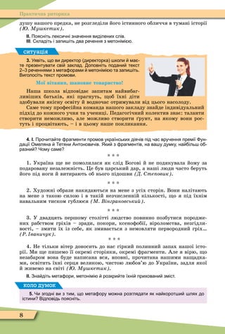 8
Практична риторика
душу нашого предка, не розгледіли його істинного обличчя в тумані історії
Му кетик .
ІІ. Поясніть лекси ні зна ення виділених слів.
ІІІ. кладіть і запи іть два ре ення з метонімі .
ситуація
3. Уявіть що ви директор директорка коли ма
те презентувати сві заклад. оповніть подани текст
ре еннями з мета орами метонімі та запи іть.
Виголосіть текст промови.
Мої вітання шановне товариство
Наша школа відповідає запитам найвибаг-
ливіших батьків, які прагнуть, об їхні діти
здобували якісну освіту й водночас отримували від цього насолоду.
Саме тому проôесійна команда нашого закладу знайде індивідуальний
підхід до кожного учня та учениці. Педагогічний колектив знає: таланти
створити неможливо, але можливо створити рунт, на якому вони рос-
туть і процвітають, – і в цьому наше покликання.
4. І. Про ита те рагменти промов українських дія ів під ас вру ення премії ун
дації Омеляна етяни Антонови ів. Яки з рагментів на ва у думку на іль о
разни Чому саме
* * *
1. Україна е не помолилася як слід Богові й не подякувала йому за
подаровану незалежність. Öе був царський дар, а наші люди часто беруть
його під ноги й витирають об нього підошви Д те овик .
* * *
2. Художні образи накидаються на мене з усіх сторін. Вони налітають
на мене з такою силою і в такій незчисленній кількості, о я під їхнім
навальним тиском гублюся М інграновськи .
* * *
3. У двадцять першому столітті людство повинно позбутися породже-
них рабством гріхів – зради, покори, ксеноôобії, віроломства, незгідли-
вості, – змити їх із себе, як змивається з немовляти первородний гріх
Ð ваничук .
* * *
4. Не тільки вітер доносить до нас гіркий полинний запах нашої істо-
рії. Ìи е пишемо її окремі сторінки, окремі ôрагменти. Але я вірю, о
незабаром вона буде написана вся, вповні, прочитана нашими на адка-
ми, освітить їхні серця великою, чистою любов’ю до України, задля якої
й живемо на світі Му кетик .
ІІ. Зна діть мета ори метонімі розкри те їхні приховани зміст.
5. Чи згодні ви з тим що мета ору мо на розглядати як на корот и лях до
істини Відповідь поясніть.
коло думок
 