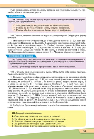 83
Синтаксична норма
Гурт музикантів, десять місяців, частина випускників, більшість гля-
дачів, шість з половиною років.
185. Поясніть ому ли е в одному з трьох ре ень присудок мо е мати як орму
однини так і орму мно ини.
 Засідання (веде, ведуть) голова та його заступник.
 Голова та його заступник (веде, ведуть) засідання.
 Голова або його заступник (веде, ведуть) засідання.
коло думок
186. пи іть ставля и ді слова що в ду ках у минулому асі. О рунту те орму
присудка.
1. Найчастіше тут (збиратися) до п’ятнадцяти чоловік. 2. До мене (те-
леôонувати) Катерина чи Валерій. 3. Андрій із Сергієм (допомагати) бабу-
сі. 4. астина ку ів (засохнути). 5. (Радіти) і садок, і поле. 6. Біля каси
(стояти) двоє пасажирів. 7. (Сидіти) нас чоловік з дев’ять. 8. З яру (по-
чутися) тріск і людські голоси. 9. Не жаль, а злість (з’явитися) в серці.
10. Зненацька (піднятися) зграя качок. 11. астина кімнат (пустувати).
187. Один одна з вас ма скласти записати з поданими підметами ре ення у
яких ді слово присудок уло у ормі однини а други друга у ормі мно ини.
Порівня те складені ре ення.
Актор і режисер чотири програмісти вісім велосипедисток.
попрацюйте в парах
188. І. пи іть ре ення розкрива и ду ки. О рунту те ви ір орми присудка.
Підкресліть грамати ні основи.
1. Більшість акціонерів (висловилась, висловились) за визнання зборів
равочинни и з урналу . 2. е кілька людей (схопилося, схопилися)
на ноги едзик 3. з села до міста Ì (веде, ведуть) шість доріг, а
з міста Ì до міста В – чотири дороги Задача 4. У цей час, мов у
ідтвердження слів капітана, у дверях (з’явилися, з’явилося) три постаті
новськи 5. Дві високі стіни лісу (обступили, обступило) білу пу-
хову дорогу Нечу Левицьки . 6. Група приїжджих (зупинилися, зу-
пинилася) на горбі, де колись над широкими плавнями підіймалася їхня
церква О Дов енко 7. НБУ (подав, подала) звіт про золотовалютні за-
паси в Україні з урналу 8. Остап із Соломією потиху (спустив,
спустили) пліт на річку М Коцюбинськи 9. П’ятеро засідланих коней
(проскакало, проскакали) без вершників О Дов енко .
ІІ. оз еріть за удово виділені слова поясніть їхн лекси не зна ення та напи
сання.
189. Викона те тестові завдання.
1. Синтаксичну помилку допу ено в реченні
À Не тільки мати, а й донька стали прислухатися.
Близько півночі зморила їх сонливість і втома.
Â На риболовлю сьогодні піде Сашко чи Олег.
Високе дерево й ку смородини росли за хатою.
 