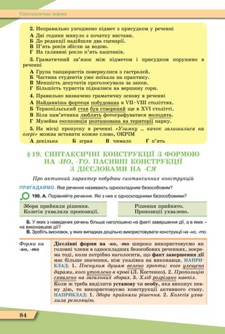 84
Синтаксична норма
. Неправильно узгоджено підмет з присудком у реченні
À Дві години минуло з початку вистави.
До редакції надійшли два сценарії.
Â П’ять років збігли за водою.
На галявині росло п’ять каштанів.
. Граматичний зв’язок між підметом і присудком порушено в
реченні
À Група танцюристів повернулися з гастролей.
астина студентів уже поїхала на практику.
Â Ìеншість депутатів проголосувала за закон.
Більшість туристів піднялися на вершину гори.
. Правильно визначено граматичну основу в реченні
À Найдавніша ôортеця побудована â V –V століттях.
Тернопільський став був створений е в ХV столітті.
Â Біля пам’ятника люблять ôотограôуватися молодята.
Ìузейна експозиція розташована на території парку.
. На місці пропуску в реченні Узимку качок зали илися на
озері можна вставити кожне слово, ОКР Ì
À декілька зграя Â чимало п’ять
1 . С Н АКС Н КОНС РУК Ї ОРМО
НА -ÍÎ -ÒÎ. ПАС ВН КОНС РУК Ї
С ОВАМ НА -Ñß
ро активни характер обудови синтаксичних конструкці
ПРИГАДАЙМО. Яке ре ення назива ть односкладним езосо овим
190. А. Порівня те ре ення. Які з них односкладними езосо овими
Збори прийняли рішення.
Колегія ухвалила пропозиції.
Рішення прийнято.
Пропозиції ухвалено.
Б. У яких з наведених ре ень іль е наголо ено на акті завер ення дії а в яких
на виконавцеві дії
В. Зро іть висновок у яких випадках доцільно використовувати конструкції на -но -то.
Ôîðìè íà
н т
і слівні ор и на н т широко використовуємо як
головні члени в односкладних безособових реченнях, зокре-
ма тоді, коли потрібно наголосити, о акт завершення дії
має більше значення, ніж указівка на виконавця. НАПРИ-
КЛАД: 1. оснулим ду ам âåëåíî хро ти кого уле ено
дарами кого óòîïëåíî в крові (Л. Костенко). 2. ро озицію
ñõâàëåíî на загальних зборах 3. ліб розрізано нав іл
Коли ж треба виділити установу чи особу, яка виконує пев-
ну дію, то використовуємо конструкції активного стану.
НАПРИКЛАД: 1. Збори ри няли рі ення 2. Колегія ухва
лила резолюцію
 
