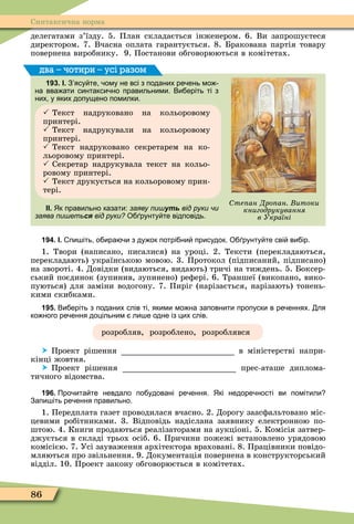 86
Синтаксична норма
делегатами з’їзду. 5. План складається інженером. 6. Ви запрошуєтеся
директором. 7. Вчасна оплата гарантується. 8. Бракована партія товару
повернена виробнику. 9. Постанови обговорюються в комітетах.
193. І. З ясу те ому не всі з поданих ре ень мо
на вва ати синтакси но правильними. Ви еріть ті з
них у яких допущено помилки.
 Текст надруковано на кольоровому
принтері.
 Текст надрукували на кольоровому
принтері.
 Текст надруковано секретарем на ко-
льоровому принтері.
 Секретар надрукувала текст на кольо-
ровому принтері.
 Текст друкується на кольоровому прин-
тері.
ІІ. Як правильно казати: заяву пишуть від руки чи
заява пишеться від руки? О рунту те відповідь.
два – чотири – усі разом
те ан Дро ан итоки
книгодрукування
в Україні
194. І. пи іть о ира и з ду ок потрі ни присудок. О рунту те сві ви ір.
1. Твори (написано, писалися) на уроці. 2. Тексти (перекладаються,
перекладають) українською мовою. 3. Протокол (підписаний, підписано)
на звороті. 4. Довідки (видаються, видають) тричі на тиждень. 5. Боксер-
ський поєдинок (зупинив, зупинено) реôері. 6. Траншеї (викопано, вико-
пуються) для заміни водогону. 7. Пиріг (нарізається, нарізають) тонень-
кими скибками.
195. Ви еріть з поданих слів ті якими мо на заповнити пропуски в ре еннях. ля
ко ного ре ення доцільним ли е одне із цих слів.
розробляв, розроблено, розроблявся
 Проект рішення в міністерстві напри-
кінці жовтня.
 Проект рішення прес-аташе диплома-
тичного відомства.
196. Про ита те невдало по удовані ре ення. Які недоре ності ви помітили
Запи іть ре ення правильно.
1. Передплата газет проводилася вчасно. 2. Дорогу заасôальтовано міс-
цевими робітниками. 3. Відповідь надіслана заявнику електронною по-
штою. 4. Книги продаються реалізаторами на аукціоні. 5. Комісія затвер-
джується в складі трьох осіб. 6. Причини пожежі встановлено урядовою
комісією. 7. Усі зауваження архітектора враховані. 8. Працівники повідо-
мляються про звільнення. 9. Документація повернена в конструкторський
відділ. 10. Проект закону обговорюється в комітетах.
 