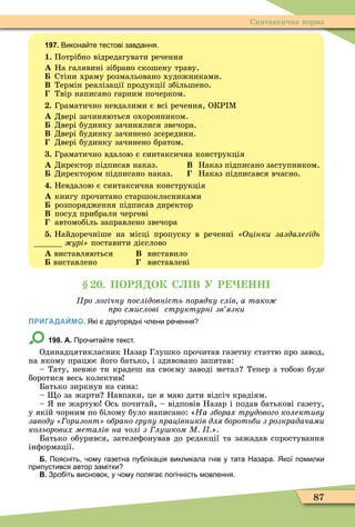 87
Синтаксична норма
197. Викона те тестові завдання.
1. Потрібно відредагувати речення
À На галявині зібрано скошену траву.
Стіни храму розмальовано художниками.
Â Термін реалізації продукції збільшено.
Твір написано гарним почерком.
. Граматично невдалими є всі речення, ОКР Ì
À Двері зачиняються охоронником.
Двері будинку зачинялися звечора.
Â Двері будинку зачинено зсередини.
Двері будинку зачинено братом.
. Граматично вдалою є синтаксична конструкція
À Директор підписав наказ. Â Наказ підписано заступником.
Директором підписано наказ. Наказ підписався вчасно.
. Невдалою є синтаксична конструкція
À книгу прочитано старшокласниками
розпорядження підписав директор
Â посуд прибрали чергові
автомобіль заправлено звечора
. Найдоречніше на місці пропуску в реченні Оцінки заздалегідь
урі поставити дієслово
À виставляються Â виставило
виставлено виставлені
. ПОР ОК С В У Р НН
ро логічну ослідовність орядку слів а тако
ро смислові структурні зв язки
ПРИГАДАЙМО. Які другорядні лени ре ення
198. А. Про ита те текст.
Одинадцятикласник Назар Глушко прочитав газетну статтю про завод,
на якому працює його батько, і здивовано запитав:
– Тату, невже ти крадеш на своєму заводі метал Тепер з тобою буде
боротися весь колектив
Батько зиркнув на сина:
– о за жарти Навпаки, це я маю дати відсіч крадіям.
– не жартую Ось почитай, – відповів Назар і подав батькові газету,
у якій чорним по білому було написано: «На зборах трудового колективу
заводу оризонт обрано гру у рацівників для боротьби з розкрадачами
кольорових металів на чолі з лу ком М ».
Батько обурився, зателеôонував до редакції та зажадав спростування
інôормації.
Б. Поясніть ому газетна пу лікація викликала гнів у тата Назара. Якої помилки
припустився автор замітки
В. Зро іть висновок у ому поляга логі ність мовлення.
 