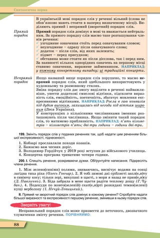 88
Синтаксична норма
Ïðÿìèé
орядок
В українській мові порядок слів у реченні вільний (слова не
обов’язково мають стояти в наперед визначеному місці). Ви-
діляють прямий і непрямий (зворотний) порядок слів.
Пря и порядок слів домінує в мові та вважається нейтраль-
ним. За прямого порядку слів маємо таке розташування чле-
нів речення:
 узгоджене означення стоїть перед означуваним словом
 неузгоджене – одразу після означуваного слова
 додаток – після слів, від яких залежить
 підмет – перед присудком
 обставина може стояти як після дієслова, так і перед ним.
За наявності кількох однорідних означень на першому місці
ставимо означення, виражене займенником. НАПРИКЛАД:
ó ко ному конкретному ви адку ці традиці ні концерти.
Íåïðÿìèé
орядок
к о названий ви е порядок слів порушено, то маємо не
ря и порядок слів, який здебільшого використовують у
художньому та розмовному стилях.
Зміна порядку слів дає змогу виділити в реченні найважли-
віше, унести додаткові смислові відтінки, підсилити вираз-
ність слів, емоційність, поетичність, збагачує мовлення екс-
пресивними відтінками. НАПРИКЛАД: Ðосла в гаю конвалія
ід дубом високим захи алась від негоди ід віттям иро
ким (Леся Українка).
У конструкціях з кількісними числівниками іменник роз-
ташовують після числівника. к о змінити такий порядок
слів, то матимемо приблизність. НАПРИКЛАД: ять кіломе
трів кілометрів ять дві три години години дві три.
199. Змініть порядок слів у поданих ре еннях так що надати цим ре енням іль
ої експресивності піднесеності.
1. Кобзарі прославляли походи козаків.
2. Бажаємо вам чесних доріг.
3. Володимир Гордійчук у 2019 році вступив до військового учили а.
4. Концертна програма триватиме чотири години.
200. І. пи іть ре ення розкрива и ду ки. О рунту те написання. Підкресліть
лени ре ення.
1. Ìіж зелено(синіми) полями, звиваючись, висвічує водами на сонці
лагідна тиха ріка Олесь ончар . 2. тобі зимові дні сріблясті запл(е,и)ту
в сивіючу косу тільки зорі, викупані в асті, з моря я назад не прин(е,и)су
Д авличко . 3. Біда забрала в мене астя радіти теплому до у у
бач . 4. Подекуди по жовто(зеленій) скат(е,и)рті розкидані темно(зелені)
ку і верболозу Нечу Левицьки .
ІІ. Прями и зворотни порядок слів доміну в ко ному ре енні про у те надати
іль ої виразності та експресивності пер ому ре енн змінив и в ньому порядок слів.
Неправильний порядок слів може призвести до неточного, двозначного
тлумачення змісту речення. ПОРІВНЯЙМО:
Зверніть увагу!
 