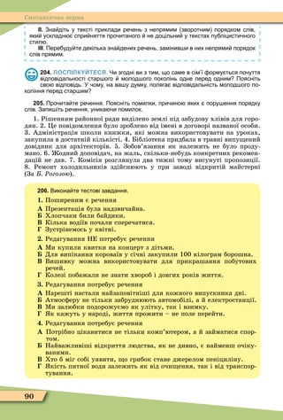 90
Синтаксична норма
ІІ. Зна діть у тексті приклади ре ень з непрямим зворотним порядком слів
яки ускладн спри няття про итаного не доцільни у текстах пу ліцисти ного
стил .
ІІІ. Пере уду те декілька зна дених ре ень замінив и в них непрями порядок
слів прямим.
204. ПОСПІЛКУЙТЕСЯ. Чи згодні ви з тим що саме в сім ї орму ться по уття
відповідальності стар ого молод ого поколінь одне перед одним Поясніть
сво відповідь. У ому на ва у думку поляга відповідальність молод ого по
коління перед стар им
205. Про ита те ре ення. Поясніть помилки при ино яких пору ення порядку
слів. Запи іть ре ення уника и помилок.
1. Рішенням районної ради виділено землі під забудову хлівів для горо-
дян. 2. Öе повідомлення було зроблено від імені в договорі названої особи.
3. Адміністрація школи книжки, які можна використовувати на уроках,
закупила в достатній кількісті. 4. Бібліотека придбала в травні випу ений
довідник для архітекторів. 5. Зобов’язання як належить не було проду-
мано. 6. одний доповідач, на жаль, скільки-небудь конкретних рекомен-
дацій не дав. 7. Комісія розглянула два тижні тому висунуті пропозиції.
8. Ремонт холодильників здійснюють у при заводі відкритій майстерні
(За Ðогозою).
206. Викона те тестові завдання.
1. Поширеним є речення
À Презентація була надзвичайна.
Хлопчаки били байдики.
Â Кілька водіїв почали сперечатися.
Зустрінемось у квітні.
. Редагування НЕ потребує речення
À Ìи купили квитки на концерт з дітьми.
Для випікання короваїв у січні закупили 100 кілограм борошна.
Â Вишивку можна використовувати для прикрашання побутових
речей.
Колезі побажали не знати хвороб і довгих років життя.
. Редагування потребує речення
À Нарешті настали найзаповітніші для кожного випускника дні.
Атмосôеру не тільки забруднюють автомобілі, а й електростанції.
Â Ìи залюбки подорожуємо як улітку, так і взимку.
к кажуть у народі, життя прожити – не поле перейти.
. Редагування потребує речення
À Потрібно цікавитися не тільки комп’ютером, а й займатися спор-
том.
Найважливіші відкриття людства, як не дивно, є найменш очіку-
ваними.
Â Хто б міг собі уявити, о грибок стане джерелом пеніциліну.
кість питної води залежить як від очи ення, так і від транспор-
тування.
 