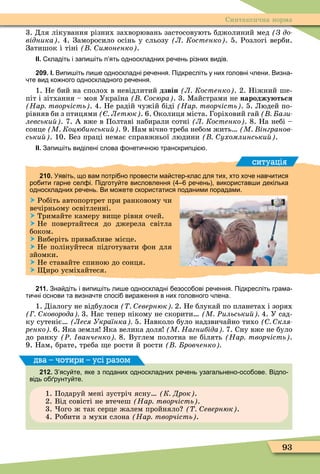 93
Синтаксична норма
3. Для лікування різних захворювань застосовують бджолиний мед (Ç äî-
відника . 4. Заморосило осінь у сльозу Л Костенко . 5. Розлогі верби.
Затишок і тіні имоненко .
ІІ. кладіть і запи іть п ять односкладних ре ень різних видів.
209. І. Випи іть ли е односкладні ре ення. Підкресліть у них головні лени. Визна
те вид ко ного односкладного ре ення.
1. Не бий на сполох в невідлитий дзвін Л Костенко . 2. Ніжний ше-
піт і зітхання – моя Україна осюра . 3. Ìайстрами не народжу ться
Нар творчість . 4. Не радій чужій біді Нар творчість . 5. Людей по-
рівняв би з птицями Летюк . 6. Околиця міста. Горіховий гай ази
левськи . 7. А вже в Полтаві набирали сотні Л Костенко . 8. На небі –
сонце М Коцюбинськи . 9. Нам вічно треба небом жить М інгранов
ськи . 10. Без праці немає справжньої людини ухомлинськи .
ІІ. Запи іть виділені слова онети но транскрипці .
ситуація
210. Уявіть що вам потрі но провести ма стер клас для тих хто хо е нав итися
ро ити гарне сел і. Підготу те висловлення ре ень використав и декілька
односкладних ре ень. Ви мо ете скористатися поданими порадами.
 Робіть автопортрет при ранковому чи
вечірньому освітленні.
 Тримайте камеру ви е рівня очей.
 Не повертайтеся до джерела світла
боком.
 Виберіть привабливе місце.
 Не полінуйтеся підготувати ôон для
зйомки.
 Не ставайте спиною до сонця.
 иро усміхайтеся.
211. Зна діть і випи іть ли е односкладні езосо ові ре ення. Підкресліть грама
ти ні основи та визна те спосі вира ення в них головного лена.
1. Діалогу не відбулося евернюк 2. Не блукай по планетах і зорях
коворода 3. Нас тепер нікому не скорити М Ðильськи 4. У сад-
ку сутеніє Леся Українка 5. Навколо було надзвичайно тихо кля
ренко 6. ка земля ка велика доля М Нагнибіда 7. Сну вже не було
до ранку Ð ванченко 8. Вуглем полотна не білять Нар творчість .
9. Нам, брате, треба е рости й рости ровченко
212. З ясу те яке з поданих односкладних ре ень узагальнено осо ове. Відпо
відь о рунту те.
1. Подаруй мені зустріч ясну К Дрок .
2. Від совісті не втечеш Нар творчість .
3. ого ж так серце жалем пройняло евернюк .
4. Робити з мухи слона Нар творчість .
два – чотири – усі разом
 
