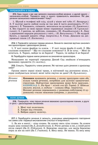 94
Синтаксична норма
213. Один одна з вас ма виписати озна ено осо ові ре ення а други друга
неозна ено осо ові. Перевірте одне в одного правильність виконання. Які два
ре ення зали илися невиписаними Чому
1. укай в телеôоні мій слід, цілуй у вікно мої губи акарчук
2. У палітрі астя любові колір не так вже й часто розпізнають е
вернюк 3. Танцюють, співають, веселяться на вулицях О Дов енко
4. Без гордості за свою працю немає справжньої людини ухомлин
ськи 5. раптом, не добігши, спиняюсь М Коцюбинськи 6. Лиш
з державним народом рахуються у світі асила ко 7. Не мудруй
багато, а працюй завзято Нар творчість 8. Стою. Дивлюся на дні-
провські схили Л Костенко
попрацюйте в парах
214. І. Порівня те записані парами ре ення. Визна те смислові відтінки синонімі
них односкладних і двоскладних ре ень.
1. У хаті пахне ôарбою та клеєм. – У хаті пахне ôарба й клей. 2. о
сльозами поможеш – о ти сльозами поможеш 3. не хочу. – Ìені не
хочеться. 4. Тарасе, вийди та не барися – Тарасе, ти вийди й не барися
ІІ. Пере уду те подане ни е ре ення на синонімі не односкладне.
На одавно на території городи а Дикий Сад знайшли п’ятнадцять
бронзових предметів з газети .
215. пи іть. Підкресліть лени ре ення. Які астини цього ре ення односклад
ними
Грозою вмито перші ніжні трави, в квітневий сад розчинено вікно, і
серце позбувається печалі: весні таїти смуток не дано Кузьменко .
Íåïîâíå
ðå÷åííÿ
Не овни називають речення, у якому пропу ено один або
кілька членів речення, потрібних для цілісної граматичної
структури. Найчастіше пропу еним може бути присудок.
НАПРИКЛАД: 1. На ду і ізні сніг (О. Гаран). 2. д ола
алить алом а людина словами (Нар. творчість).
Неповні речення переважають у розмовно-побутовому й ху-
дожньому стилях мовлення (зокрема, у діалогах).
216. Помірку те ому пер е ре ення вва а мо односкладним повним а друге
трет двоскладними неповними.
1. Ìені тоді полегшало.
2. Хмари над степами.
3. Вибрав дорогу нелегку.
коло думок
217. І. Пере уду те ре ення запи іть уникнув и невиправданого повторення
тих самих слів і надав и висловленням стислості енергі ності.
1. За все в житті – ціна сповна. За кожну мить ціна сповна. За кожен
подих ціна сповна (За Демиденком). 2. Росте дитина в сні, а геній росте
після смерті (За О ідсухою). 3. Бережімо людство, але матір бережімо
перш за все на світі (За натюк). 4. Несу вину. Не винна. Та несу вину
 
