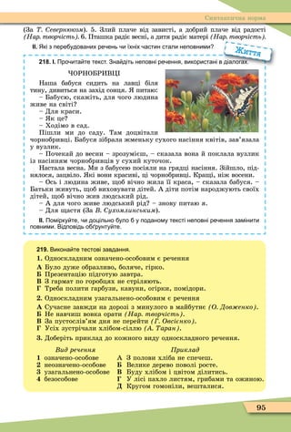 95
Синтаксична норма
(За евернюком). 5. Злий плаче від зависті, а добрий плаче від радості
Нар творчість 6. Пташка радіє весні, а дитя радіє матері Нар творчість
ІІ. Які з пере удованих ре ень и їхніх астин стали неповними
218. І. Про ита те текст. Зна діть неповні ре ення використані в діалогах.
ОРНОБРИВÖ
Наша бабуся сидить на лавці біля
тину, дивиться на захід сонця. питаю:
– Бабусю, скажіть, для чого людина
живе на світі
– Для краси.
– к це
– Ходімо в сад.
Пішли ми до саду. Там доцвітали
чорнобривці. Бабуся зібрала жменьку сухого насіння квітів, зав’язала
у вузлик.
– Почекай до весни – зрозумієш, – сказала вона й поклала вузлик
із насінням чорнобривців у сухий куточок.
Настала весна. Ìи з бабусею посіяли на грядці насіння. Зійшло, під-
нялося, зацвіло. кі вони красиві, ці чорнобривці. Кра і, ніж восени.
– Ось і людина живе, об вічно жила її краса, – сказала бабуся. –
Батьки живуть, об виховувати дітей. А діти потім народжують своїх
дітей, об вічно жив людський рід.
– А для чого живе людський рід – знову питаю я.
– Для астя (За ухомлинським).
ІІ. Помірку те и доцільно уло у поданому тексті неповні ре ення замінити
повними. Відповідь о рунту те.
ро ита те текст. Зна діть неповні ре ення використані в діалогах.
Життя
219. Викона те тестові завдання.
1. Односкладним означено-особовим є речення
À Було дуже образливо, боляче, гірко.
Презентацію підготую завтра.
Â З гармат по горобцях не стріляють.
Треба полити гарбузи, кавуни, огірки, помідори.
. Односкладним узагальнено-особовим є речення
À Сучасне завжди на дорозі з минулого в майбутнє О Дов енко .
Не навчиш вовка орати Нар творчість .
Â За пустослів’ям дня не перейти Овсієнко .
Усіх зустрічали хлібом-сіллю аран .
. Доберіть приклад до кожного виду односкладного речення.
Âèä ðå÷åííÿ
1 означено-особове
неозначено-особове
узагальнено-особове
безособове
риклад
А З полови хліба не спечеш.
Велике дерево поволі росте.
Â Буду хлібом і цвітом ділитись.
У лісі пахло листям, грибами та ожиною.
Ä Кругом гомоніли, вешталися.
 