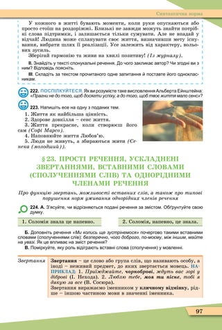 97
Синтаксична норма
У кожного в житті бувають моменти, коли руки опускаються або
просто стоїш на роздоріжжі. Близькі не завжди можуть знайти потріб-
ні слова підтримки, і залишається тільки сумувати. Але не впадай у
відчай Людина може спланувати своє життя, визначивши мету існу-
вання, вибрати шлях її реалізації. Усе залежить від характеру, вольо-
вих зусиль.
Зберігай гармонію та живи на хвилі позитиву з урналу .
ІІ. Зна діть у тексті спонукальні ре ення. о ого заклика автор Чи згодні ви з
ним Відповідь поясніть.
ІІІ. кладіть за текстом про итаного одне запитання поставте ого одноклас
никам.
222. ПОСПІЛКУЙТЕСЯ. Як ви розумі те таке висловлення Аль ерта Е н те на:
«Прагни не до того, щоб досягти успіху, а до того, щоб твоє життя мало сенс»
223. Напи іть есе на одну з поданих тем.
1. иття як найбільша цінність.
2. Здорове довкілля – сенс життя.
3. иття прекрасне, коли створюєш його
сам о і Марсо
4. Наповнюйте життя Любов’ю.
5. Люди не живуть, а збираються жити (Ñå-
нека молод и
. ПРОС Р НН УСК А Н Н
В Р АНН М ВС АВН М С ОВАМ
СПО У НН М С В А О НОР Н М
НАМ Р НН
ро ункцію звертань мо ливості вставних слів а тако ро ти ові
ору ення норм у ивання однорідних членів речення
224. А. З ясу те и відрізня ться подані ре ення за змістом. О рунту те сво
думку.
1. Соломія знала це напевно. 2. Соломія напевно це знала.
Б. оповніть ре ення «Ми колись ще зустрінемося» по ергово такими вставними
словами сполу еннями слів : безперечно чого доброго по-моєму між іншим майте
на увазі. Як це вплива на зміст ре ення
В. Помірку те яку роль відігра ть вставні слова сполу ення у мовленні.
Çâåðòàííÿ вертання – це слово або група слів, о називають особу, а
іноді – неживий предмет, до яких звертається мовець. НА-
ПРИКЛАД: 1. риї д а те рн р ві дуть вас зорі у
діброві ( . Нехода). 2. Люблю тебе т існе тобі я
дякую за все (В. Сосюра).
Звертання виражаємо іменником у клично у від інку, рід-
ше – іншою частиною мови в значенні іменника.
 