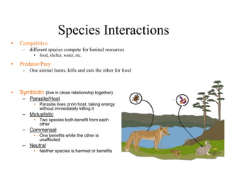 Species Interactions
• Competitive
– different species compete for limited resources
• food, shelter, water, etc.
• Predator/Prey
– One animal hunts, kills and eats the other for food
• Symbiotic (live in close relationship together)
– Parasite/Host
• Parasite lives on/in host, taking energy
without immediately killing it
– Mutualistic
• Two species both benefit from each
other
– Commensal
• One benefits while the other is
unaffected
– Neutral
• Neither species is harmed or benefits
 