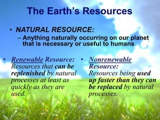 • NATURAL RESOURCE:
– Anything naturally occurring on our planet
that is necessary or useful to humans
The Earth’s Resources
• Renewable Resource:
Resources that can be
replenished by natural
processes at least as
quickly as they are
used.
• Nonrenewable
Resource:
Resources being used
up faster than they can
be replaced by natural
processes.
 