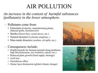 AIR POLLUTION
An increase in the content of harmful substances
(pollutants) in the lower atmosphere.
– Pollutants come from:
• Emissions (vehicles, manufacturing plants,
charcoal grills, lawnmowers)
• Smoke (forest fires, wood stoves, etc.)
• Natural disasters (volcanic eruptions, )
• Man-made disasters (warfare, oil spills, etc.)
– Consequences include:
• Health hazards for humans/animals (lung problems,
high blood pressure, eye irritation, cancer, etc.)
• Reduced plant growth (food supply shortage)
• Acid rain
• Greenhouse effect
• Ozone layer destruction (global climate change)
 