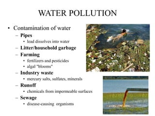 WATER POLLUTION
• Contamination of water
– Pipes
• lead dissolves into water
– Litter/household garbage
– Farming
• fertilizers and pesticides
• algal "blooms"
– Industry waste
• mercury salts, sulfates, minerals
– Runoff
• chemicals from impermeable surfaces
– Sewage
• disease-causing organisms
 