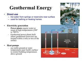 Geothermal Energy
• Electricity generation
– Power plants require water or
steam at high temperatures (300°
to 700°F)
– Geothermal power plants built
where geothermal reservoirs are
located within a mile or two of the
surface
• Heat pumps
– use stable ground or water
temperatures near Earth's surface
to control building temperatures
above ground
• Direct use
– hot water from springs or reservoirs near surface
– used for bathing or heating homes
 