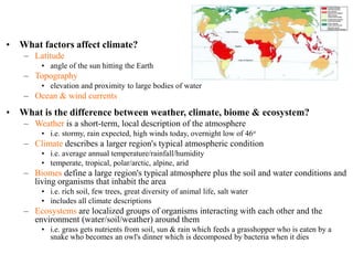 • What factors affect climate?
– Latitude
• angle of the sun hitting the Earth
– Topography
• elevation and proximity to large bodies of water
– Ocean & wind currents
• What is the difference between weather, climate, biome & ecosystem?
– Weather is a short-term, local description of the atmosphere
• i.e. stormy, rain expected, high winds today, overnight low of 46o
– Climate describes a larger region's typical atmospheric condition
• i.e. average annual temperature/rainfall/humidity
• temperate, tropical, polar/arctic, alpine, arid
– Biomes define a large region's typical atmosphere plus the soil and water conditions and
living organisms that inhabit the area
• i.e. rich soil, few trees, great diversity of animal life, salt water
• includes all climate descriptions
– Ecosystems are localized groups of organisms interacting with each other and the
environment (water/soil/weather) around them
• i.e. grass gets nutrients from soil, sun & rain which feeds a grasshopper who is eaten by a
snake who becomes an owl's dinner which is decomposed by bacteria when it dies
 