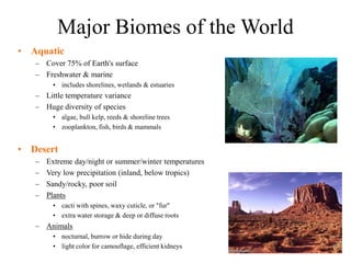 Major Biomes of the World
• Aquatic
– Cover 75% of Earth's surface
– Freshwater & marine
• includes shorelines, wetlands & estuaries
– Little temperature variance
– Huge diversity of species
• algae, bull kelp, reeds & shoreline trees
• zooplankton, fish, birds & mammals
• Desert
– Extreme day/night or summer/winter temperatures
– Very low precipitation (inland, below tropics)
– Sandy/rocky, poor soil
– Plants
• cacti with spines, waxy cuticle, or "fur"
• extra water storage & deep or diffuse roots
– Animals
• nocturnal, burrow or hide during day
• light color for camouflage, efficient kidneys
 
