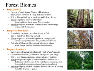 Forest Biomes
• Taiga (Boreal)
– Largest of land biomes, Northern Hemisphere
– Short, moist summers & long, dark/cold winters
– Soil is thin and lacking in nutrients (cold slows decay)
– Plants adapted to heavy winter snows
• dense coniferous forest, sparse floor vegetation
– Animals migrate, hibernate, summer/winter camouflage
• insects, birds & mammals
• Temperate Deciduous
– Four distinct seasons (trees lose leaves in fall)
– Soil is rich (from decaying leaves)
– Plants adapted to seasonal temperature changes (bark)
• Greatly variety of broadleaf trees, shrubs & wildflowers
– Animals still burrow, hibernate & migrate in winter
• Warm enough for some exothermic animals to live
• Tropical Rainforest
– Very warm all year & lots of rainfall (with a "dry" season)
– Located near equator (12 hours of daylight all year long)
– Soil is poor because constant rains wash away nutrients
– Plants compete for light & nutrients (vines, orchids, etc.)
• Tall trees w/ shallow roots & thin bark (Palms, mangroves, etc.)
• Bromeliads, ferns & mosses live on branches (epiphytes)
– Animals brightly colored, compete fiercely for food & mating
• Incredible diversity of species
 