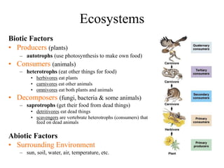 Ecosystems
Biotic Factors
• Producers (plants)
– autotrophs (use photosynthesis to make own food)
• Consumers (animals)
– heterotrophs (eat other things for food)
• herbivores eat plants
• carnivores eat other animals
• omnivores eat both plants and animals
• Decomposers (fungi, bacteria & some animals)
– saprotrophs (get their food from dead things)
• detritivores eat dead things
• scavengers are vertebrate heterotrophs (consumers) that
feed on dead animals
Abiotic Factors
• Surrounding Environment
– sun, soil, water, air, temperature, etc.
 