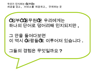 ‘ 정부’ ‘공무원’은 우리에게는  하나의 단어로 덩어리째 인지되지만 , 그 안을 들여다보면  이 역시 ‘사람들’로 이루어져 있습니다 . 그들의 경험은 무엇일까요 ? 우리가 인식하는 ‘정부’ 는 세금 을 걷고 ,  서비스를 제공 하고 ,  규제 하는 곳 