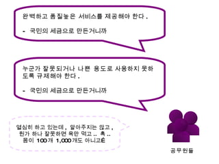 완벽 하고  품질높은  서비스를  제공 해야 한다 . -  국민의 세금으로 만든거니까 누군가  잘못되거나   나쁜 용도 로 사용하지 못하도록  규제 해야 한다 . -  국민의 세금으로 만든거니까 공무원들 열심히 하고 있는데 ,  알아주지는 않고 ,  뭔가 하나 잘못하면 욕만 먹고 ..  흑 .. 몸이  100 개  1,000 개도 아니고… 