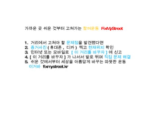 가까운 곳 쉬운 것부터 고쳐가는  참여운동   FixMyStreet 1.  거리에서 고쳐야 할  문제점 을 발견했다면 2.  증거사진 ( 휴대폰 ,  디카 )  찍고  현재위치  확인 3.  인터넷 또는 모바일로  [ 이 거리를 바꾸자 ] 에 신고 4. [ 이 거리를 바꾸자 ] 가 나서서 발로 뛰며  직접 문제 해결 5.  쉬운 것에서부터 세상을 아름답게 바꾸는 따뜻한 운동    이거바   fixmystreet.kr 