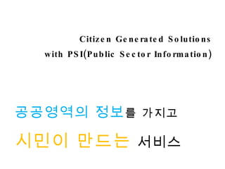 Citizen Generated Solutions with PSI(Public Sector Information) 공공영역의 정보 를 가지고 시민이 만드는   서비스 