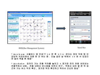 BMS(Bus Management System) Seoul Bus “ @swleum  서울버스 앱 만세 !!! 30 분 후  9711  온다는 정보 덕에 텅 빈 강남역 커피빈에서 라떼 한 잔 하는 중 .  오늘 같은 날 밖에서  30 분 서 있었으면 얼어 죽을 뻔 했음” “ @sohnkw  집까지 가는 전철 막차를 놓치고  6 정거장 전의 처음 내려보는 전철역에서 내림 ,  전철 내에서 버스앱을 보면서 연구 ,  역에서 내려 몇 분 뒤 집 근처 가는 버스 막차 확인 ,  정거장 위치 확인하고 뛰어서 간신히 탑승” 